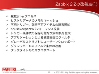 ü  複数timerプロセス
ü  ヒストリデータのメモリキャッシュ
ü  不明トリガー、取得不可アイテムの障害通知
ü  housekeeperのパフォーマンス改善
ü  トリガー条件式の保存可能な文字列長を拡大
ü  アプリケーションによる概要画面のフィルタ
ü  グローバルスクリプトのユーザーマクロサポート
ü  ダッシュボードのフィルタ条件の改善
ü  グラフタイトルのマクロサポート
13
Zabbix 2.2の改善点(1)
© 2001-2013 by Zabbix Japan. All rights reserved.
 