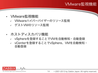 •  VMware監視機能
ü  VMwareハイパーバイザーのリソース監視
ü  ゲストVMのリソース監視
•  ホストディスカバリ機能
ü  vSphereを登録することでVMを自動検知・自動登録
ü  vCenterを登録することでvSphere、VMを自動検知・
自動登録
14
VMware監視機能
© 2001-2013 by Zabbix Japan. All rights reserved.
 