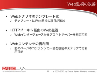 •  Webシナリオのテンプレート化
ü  テンプレートにWeb監視の項目が追加
•  HTTPプロキシ経由のWeb監視
ü  Webインターフェースからプロキシサーバーを指定可能
•  Webコンテンツの再利用
ü  前のページのコンテンツの一部を後続のステップで再利
用可能
18
Web監視の改善
© 2001-2013 by Zabbix Japan. All rights reserved.
 