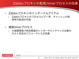 •  Zabbixプロキシのインターナルアイテム
ü  Zabbixプロキシのプロセスビジー率、キャッシュの使
用率の監視が可能
•  複数timerプロセス
ü  大規模環境で時刻関連のトリガーやメンテナンス対象の
ホスト判定のパフォーマンスが改善
21
Zabbixプロキシの監視/timerプロセスの改善
© 2001-2013 by Zabbix Japan. All rights reserved.
 