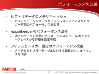 •  ヒストリデータのメモリキャッシュ
ü  ヒストリデータをメモリキャッシュすることによりトリ
ガー評価のパフォーマンスを改善
•  housekeeperのパフォーマンス改善
ü  過去のデータの削除のパフォーマンス向上、Webインタ
ーフェースから詳細を設定可能
•  アイテムとトリガー設定のパフォーマンス改善
ü  アイテムとトリガーテーブルに対する操作のパフォーマン
スを改善
23
パフォーマンスの改善
© 2001-2013 by Zabbix Japan. All rights reserved.
 