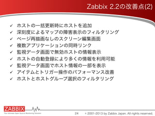 ü  ホストの一括更新時にホストを追加
ü  深刻度によるマップの障害表示のフィルタリング
ü  ページ再描画なしのスクリーン編集画面
ü  複数アプリケーションの同時リンク
ü  監視データ画面で無効ホストの情報表示
ü  ホストの自動登録により多くの情報を利用可能
ü  監視データ画面でホスト情報の一部を表示
ü  アイテムとトリガー操作のパフォーマンス改善
ü  ホストとホストグループ選択のフィルタリング
24
Zabbix 2.2の改善点(2)
© 2001-2013 by Zabbix Japan. All rights reserved.
 