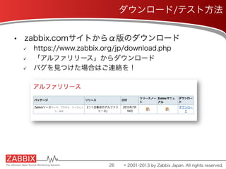 •  zabbix.comサイトからα版のダウンロード
ü  https://www.zabbix.org/jp/download.php
ü  「アルファリリース」からダウンロード
ü  バグを見つけた場合はご連絡を！
26
ダウンロード/テスト方法
© 2001-2013 by Zabbix Japan. All rights reserved.
 