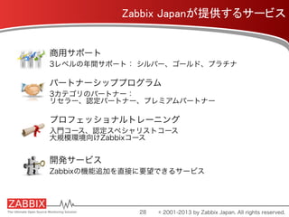 Zabbix Japanが提供するサービス	
商用サポート
3レベルの年間サポート： シルバー、ゴールド、プラチナ
パートナーシッププログラム
3カテゴリのパートナー：
リセラー、認定パートナー、プレミアムパートナー
プロフェッショナルトレーニング
入門コース、認定スペシャリストコース
大規模環境向けZabbixコース
開発サービス
Zabbixの機能追加を直接に要望できるサービス
28 © 2001-2013 by Zabbix Japan. All rights reserved.
 