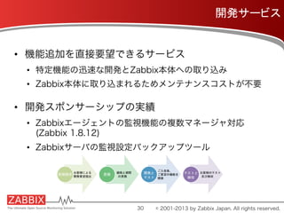 開発サービス	
•  機能追加を直接要望できるサービス
•  特定機能の迅速な開発とZabbix本体への取り込み
•  Zabbix本体に取り込まれるためメンテナンスコストが不要
•  開発スポンサーシップの実績
•  Zabbixエージェントの監視機能の複数マネージャ対応
(Zabbix 1.8.12)
•  Zabbixサーバの監視設定バックアップツール
30 © 2001-2013 by Zabbix Japan. All rights reserved.
 