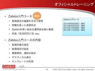 オフィシャルトレーニング	
•  Zabbix入門コース
•  監視設定の基礎を半日で習得
•  実機を使った演習形式
•  Zabbixを使い始める運用担当者に最適
•  料金: 18,000円/1名 (税別)
•  Zabbix入門コースの内容
•  監視対象の設定
•  監視項目の設定
•  障害検知、通知の設定
•  グラフィカル表示
•  テンプレートの利用
Zabbix入門コース
2013年08月26日：東京
2013年09月30日：東京
2013年10月28日：東京
2013年11月25日：東京
32
New	
© 2001-2013 by Zabbix Japan. All rights reserved.
 