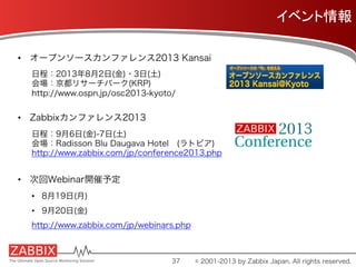 イベント情報	
•  オープンソースカンファレンス2013 Kansai
日程：2013年8月2日(金)・3日(土)
会場：京都リサーチパーク(KRP)
http://www.ospn.jp/osc2013-kyoto/
•  Zabbixカンファレンス2013
日程：9月6日(金)-7日(土)
会場：Radisson Blu Daugava Hotel (ラトビア)
http://www.zabbix.com/jp/conference2013.php
•  次回Webinar開催予定
•  8月19日(月)
•  9月20日(金)
http://www.zabbix.com/jp/webinars.php
37 © 2001-2013 by Zabbix Japan. All rights reserved.
 