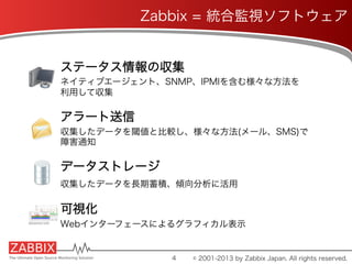 Zabbix = 統合監視ソフトウェア
ステータス情報の収集
ネイティブエージェント、SNMP、IPMIを含む様々な方法を
利用して収集
アラート送信
収集したデータを閾値と比較し、様々な方法(メール、SMS)で
障害通知
データストレージ
収集したデータを長期蓄積、傾向分析に活用
可視化
Webインターフェースによるグラフィカル表示
4 © 2001-2013 by Zabbix Japan. All rights reserved.
 