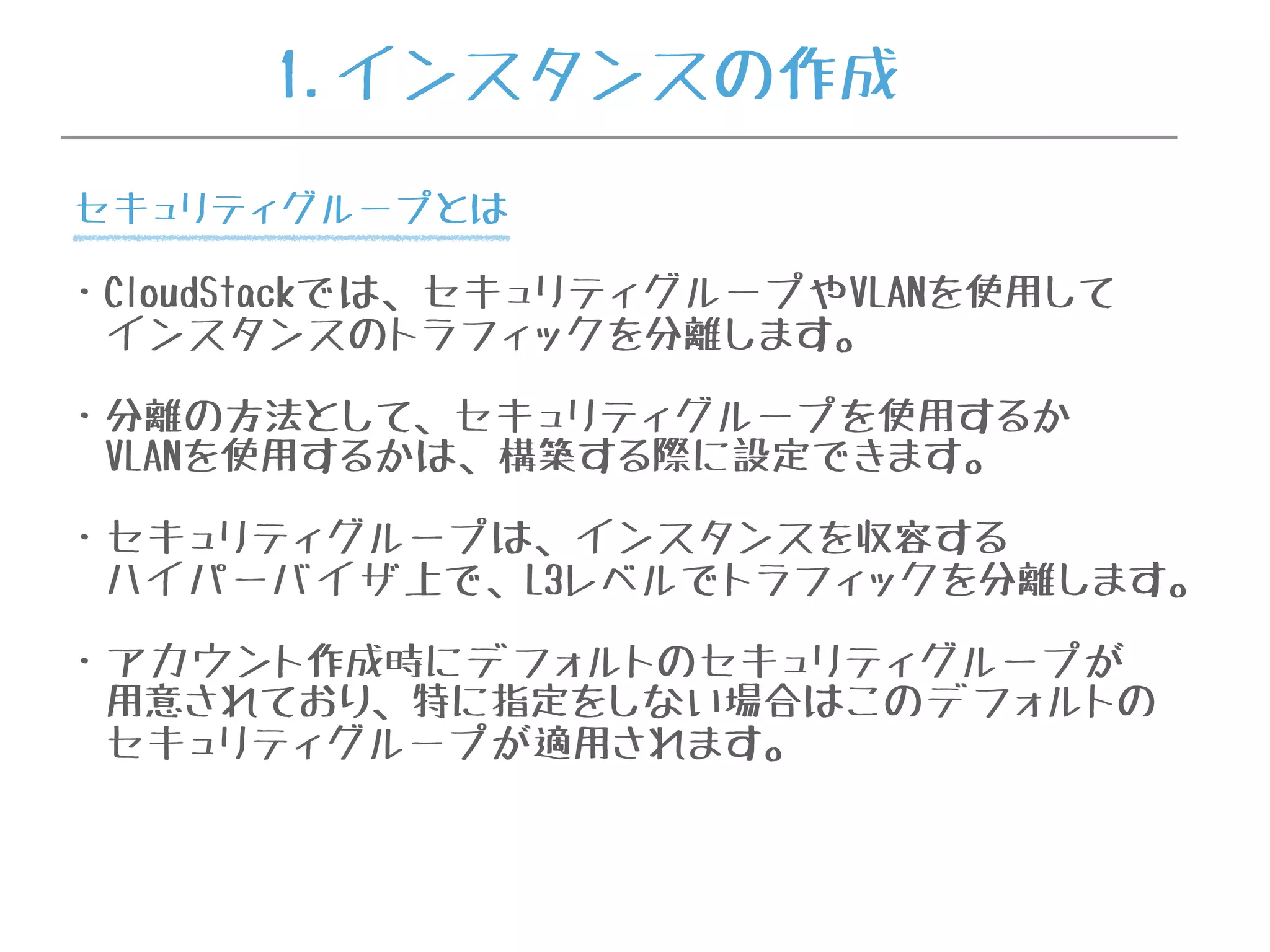 1.インスタンスの作成
・CloudStackでは、セキュリティグループやVLANを使用して
インスタンスのトラフィックを分離します。
・分離の方法として、セキュリティグループを使用するか
VLANを使用するかは、構築する際に設定できます。
・セキュリティグループは、インスタンスを収容する
ハイパーバイザ上で、L3レベルでトラフィックを分離します。
・アカウント作成時にデフォルトのセキュリティグループが
用意されており、特に指定をしない場合はこのデフォルトの
セキュリティグループが適用されます。
セキュリティグループとは
 