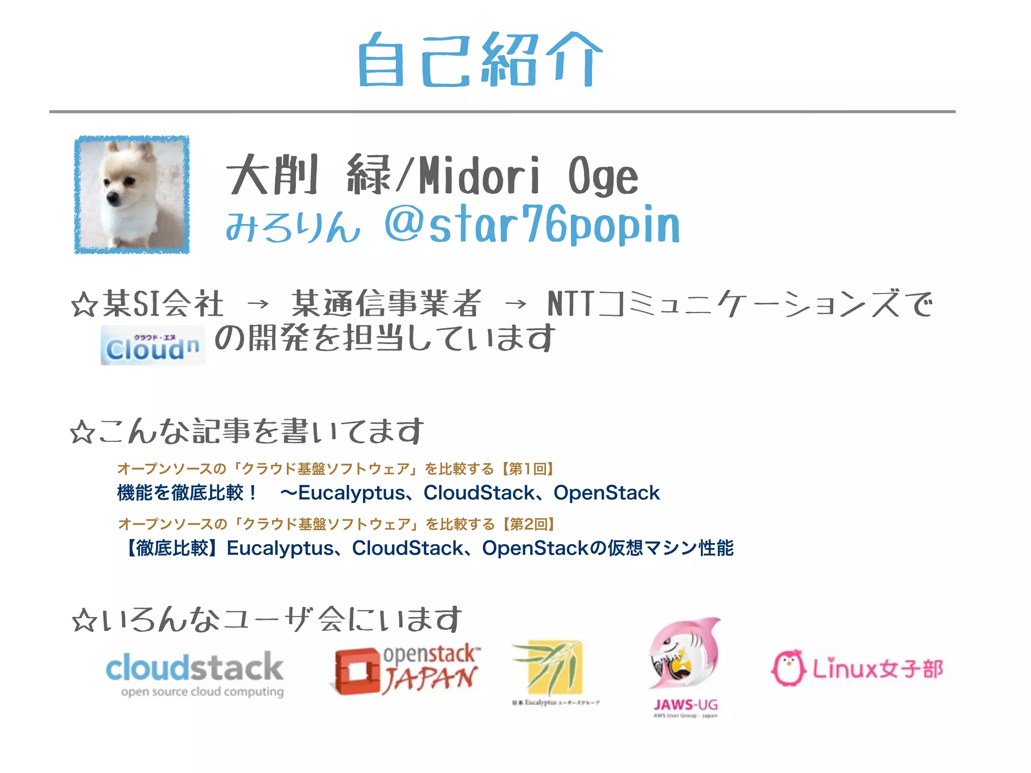 自己紹介
大削 緑/Midori Oge
みろりん ＠star76popin
☆某SI会社 → 某通信事業者 → NTTコミュニケーションズで
の開発を担当しています
☆こんな記事を書いてます
オープンソースの「クラウド基盤ソフトウェア」を比較する【第1回】
機能を徹底比較！ ∼Eucalyptus、CloudStack、OpenStack
オープンソースの「クラウド基盤ソフトウェア」を比較する【第2回】
【徹底比較】Eucalyptus、CloudStack、OpenStackの仮想マシン性能
☆いろんなユーザ会にいます
 