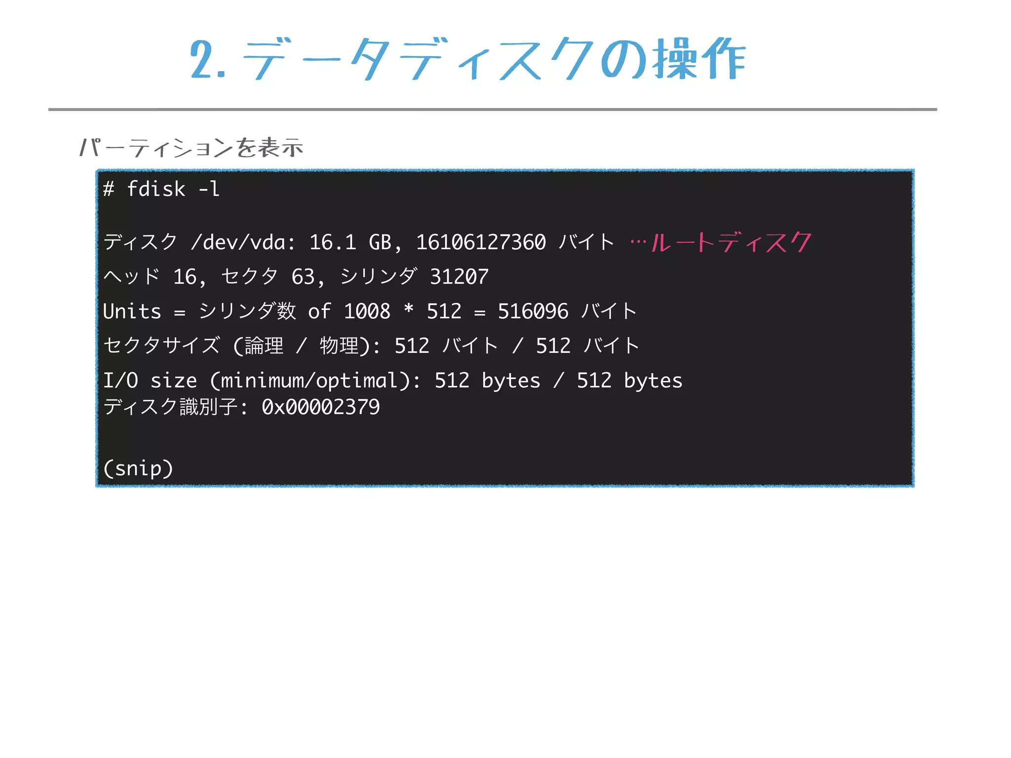 # fdisk -l
ディスク /dev/vda: 16.1 GB, 16106127360 バイト
ヘッド 16, セクタ 63, シリンダ 31207
Units = シリンダ数 of 1008 * 512 = 516096 バイト
セクタサイズ (論理 / 物理): 512 バイト / 512 バイト
I/O size (minimum/optimal): 512 bytes / 512 bytes
ディスク識別子: 0x00002379
(snip)
…ルートディスク
パーティションを表示
2.データディスクの操作
 