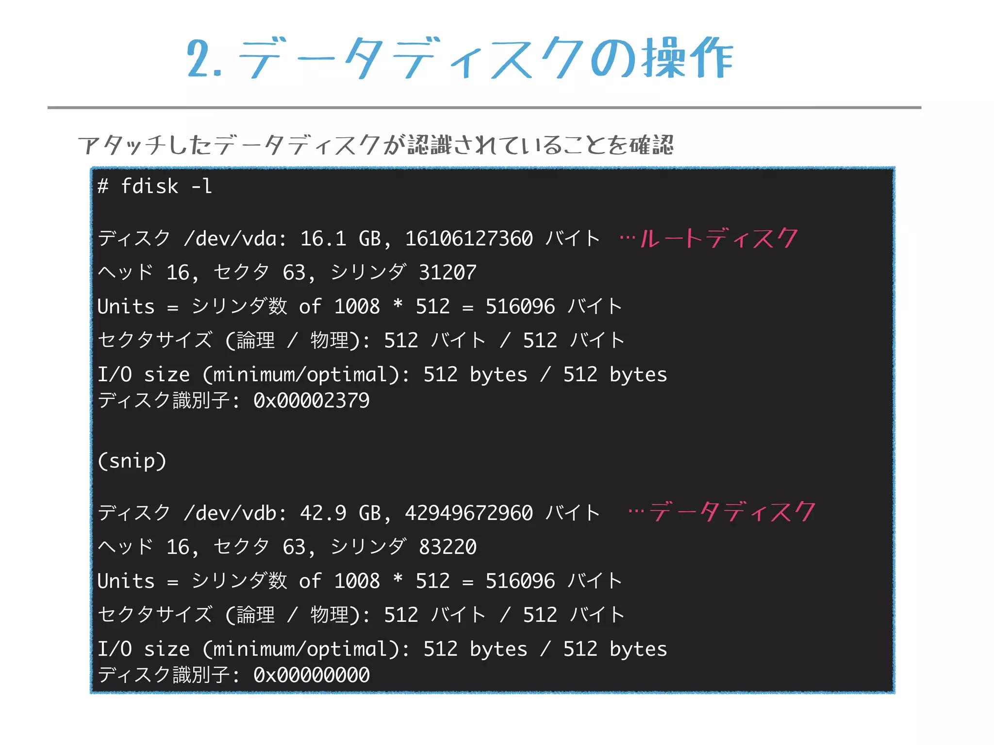 # fdisk -l
ディスク /dev/vda: 16.1 GB, 16106127360 バイト
ヘッド 16, セクタ 63, シリンダ 31207
Units = シリンダ数 of 1008 * 512 = 516096 バイト
セクタサイズ (論理 / 物理): 512 バイト / 512 バイト
I/O size (minimum/optimal): 512 bytes / 512 bytes
ディスク識別子: 0x00002379
(snip)
ディスク /dev/vdb: 42.9 GB, 42949672960 バイト
ヘッド 16, セクタ 63, シリンダ 83220
Units = シリンダ数 of 1008 * 512 = 516096 バイト
セクタサイズ (論理 / 物理): 512 バイト / 512 バイト
I/O size (minimum/optimal): 512 bytes / 512 bytes
ディスク識別子: 0x00000000
…ルートディスク
…データディスク
アタッチしたデータディスクが認識されていることを確認
2.データディスクの操作
 
