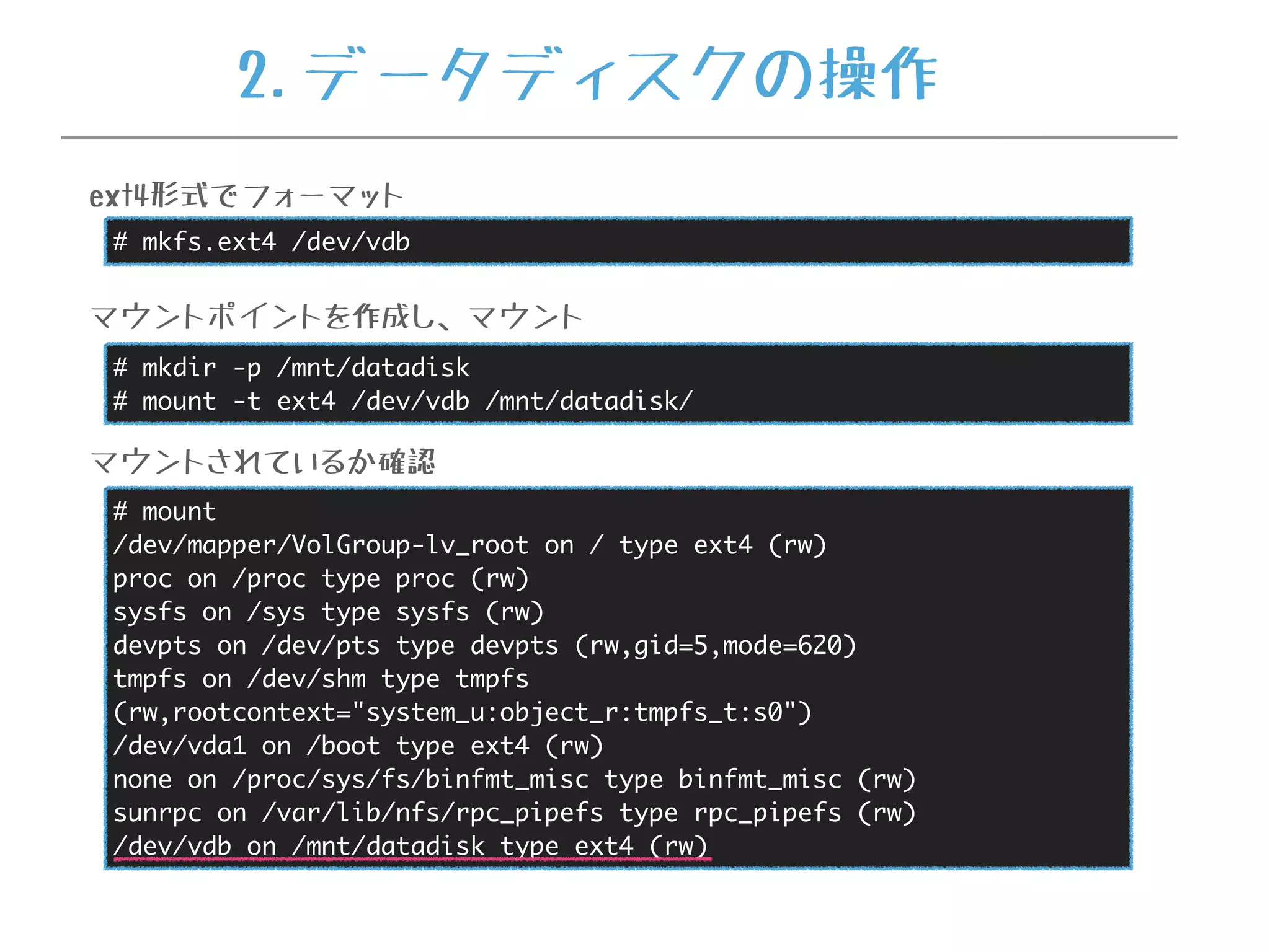 # mkfs.ext4 /dev/vdb
ext4形式でフォーマット
# mkdir -p /mnt/datadisk
# mount -t ext4 /dev/vdb /mnt/datadisk/
マウントポイントを作成し、マウント
# mount
/dev/mapper/VolGroup-lv_root on / type ext4 (rw)
proc on /proc type proc (rw)
sysfs on /sys type sysfs (rw)
devpts on /dev/pts type devpts (rw,gid=5,mode=620)
tmpfs on /dev/shm type tmpfs
(rw,rootcontext="system_u:object_r:tmpfs_t:s0")
/dev/vda1 on /boot type ext4 (rw)
none on /proc/sys/fs/binfmt_misc type binfmt_misc (rw)
sunrpc on /var/lib/nfs/rpc_pipefs type rpc_pipefs (rw)
/dev/vdb on /mnt/datadisk type ext4 (rw)
マウントされているか確認
2.データディスクの操作
 
