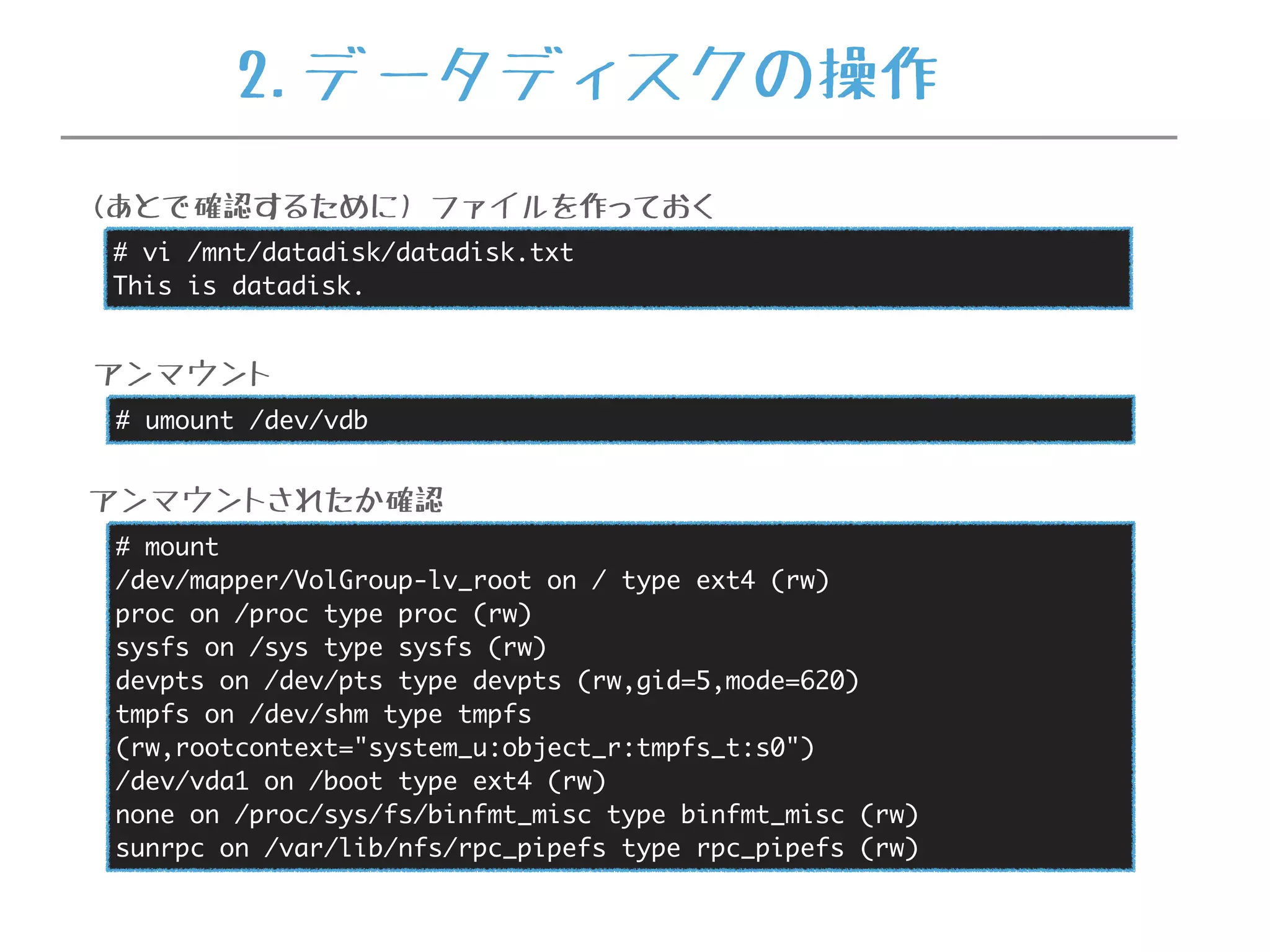 # umount /dev/vdb
アンマウント
# mount
/dev/mapper/VolGroup-lv_root on / type ext4 (rw)
proc on /proc type proc (rw)
sysfs on /sys type sysfs (rw)
devpts on /dev/pts type devpts (rw,gid=5,mode=620)
tmpfs on /dev/shm type tmpfs
(rw,rootcontext="system_u:object_r:tmpfs_t:s0")
/dev/vda1 on /boot type ext4 (rw)
none on /proc/sys/fs/binfmt_misc type binfmt_misc (rw)
sunrpc on /var/lib/nfs/rpc_pipefs type rpc_pipefs (rw)
アンマウントされたか確認
# vi /mnt/datadisk/datadisk.txt
This is datadisk.
(あとで確認するために) ファイルを作っておく
2.データディスクの操作
 