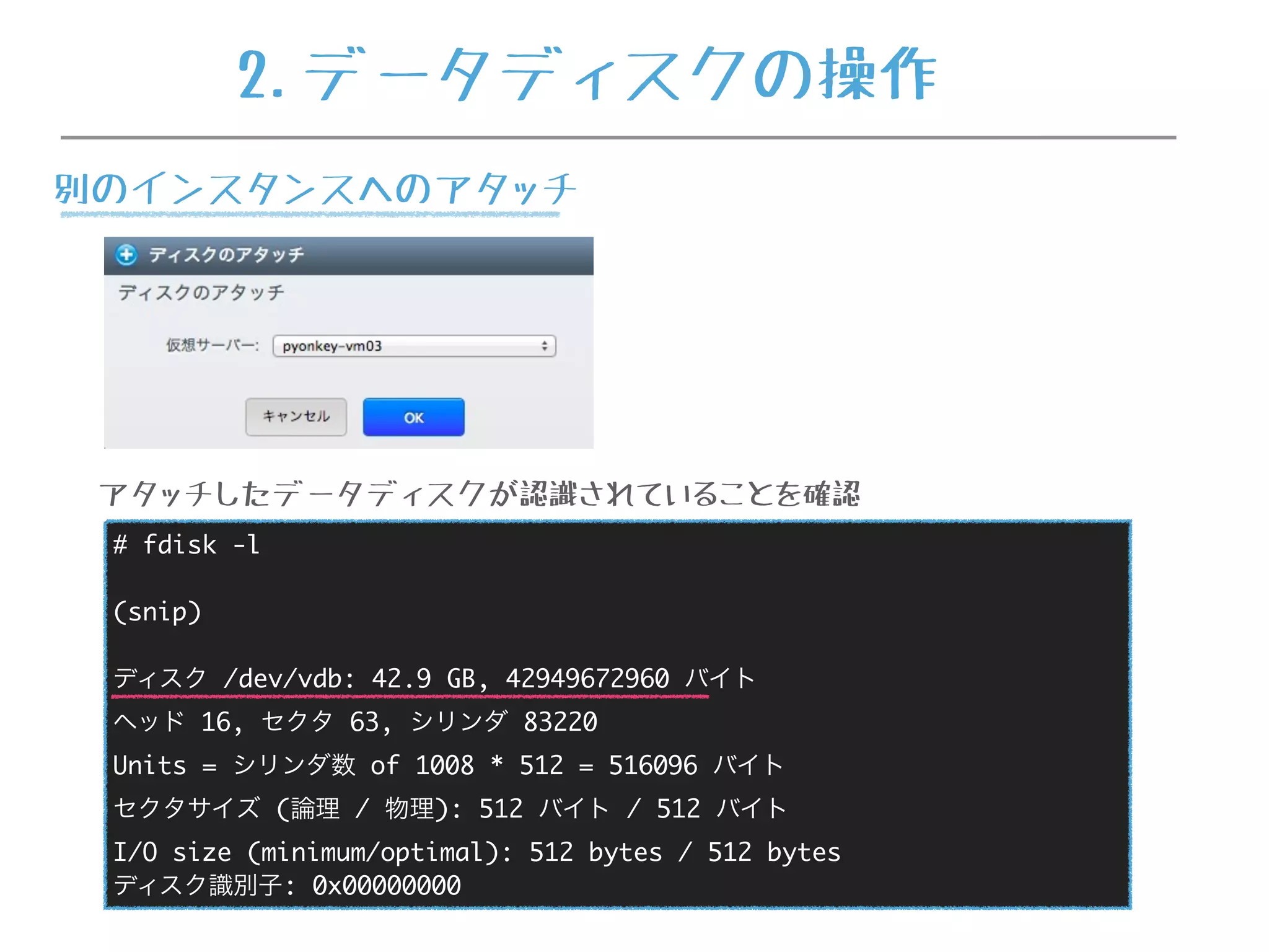 # fdisk -l
(snip)
ディスク /dev/vdb: 42.9 GB, 42949672960 バイト
ヘッド 16, セクタ 63, シリンダ 83220
Units = シリンダ数 of 1008 * 512 = 516096 バイト
セクタサイズ (論理 / 物理): 512 バイト / 512 バイト
I/O size (minimum/optimal): 512 bytes / 512 bytes
ディスク識別子: 0x00000000
アタッチしたデータディスクが認識されていることを確認
2.データディスクの操作
別のインスタンスへのアタッチ
 