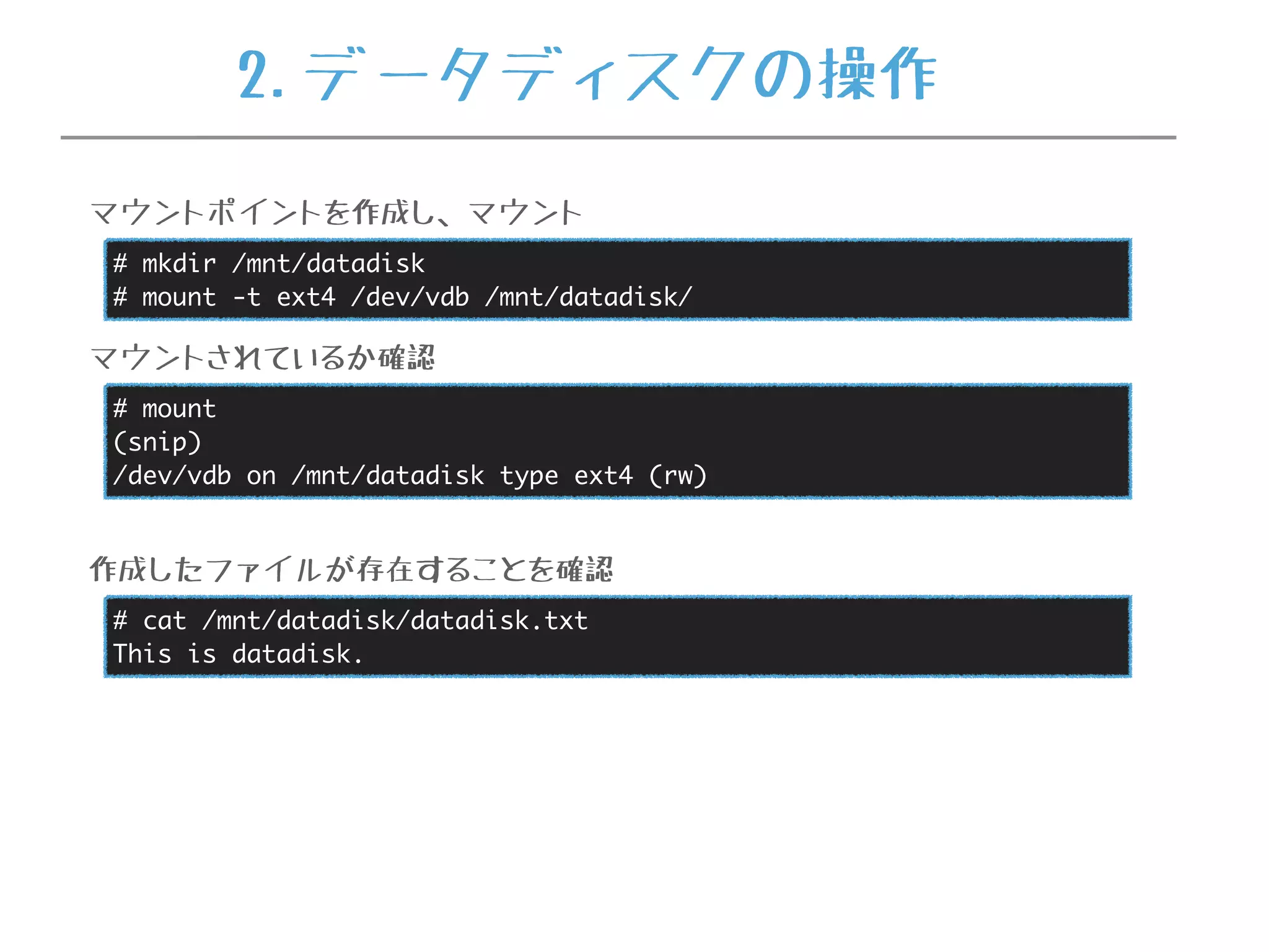 # mkdir /mnt/datadisk
# mount -t ext4 /dev/vdb /mnt/datadisk/
マウントポイントを作成し、マウント
# mount
(snip)
/dev/vdb on /mnt/datadisk type ext4 (rw)
マウントされているか確認
# cat /mnt/datadisk/datadisk.txt
This is datadisk.
作成したファイルが存在することを確認
2.データディスクの操作
 