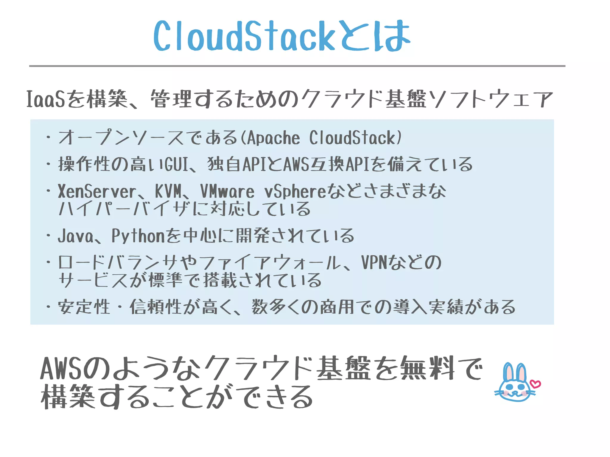 AWSのようなクラウド基盤を無料で
構築することができる
・オープンソースである(Apache CloudStack)
・操作性の高いGUI、独自APIとAWS互換APIを備えている
・XenServer、KVM、VMware vSphereなどさまざまな
ハイパーバイザに対応している
・Java、Pythonを中心に開発されている
・ロードバランサやファイアウォール、VPNなどの
サービスが標準で搭載されている
・安定性・信頼性が高く、数多くの商用での導入実績がある
CloudStackとは
IaaSを構築、管理するためのクラウド基盤ソフトウェア
 