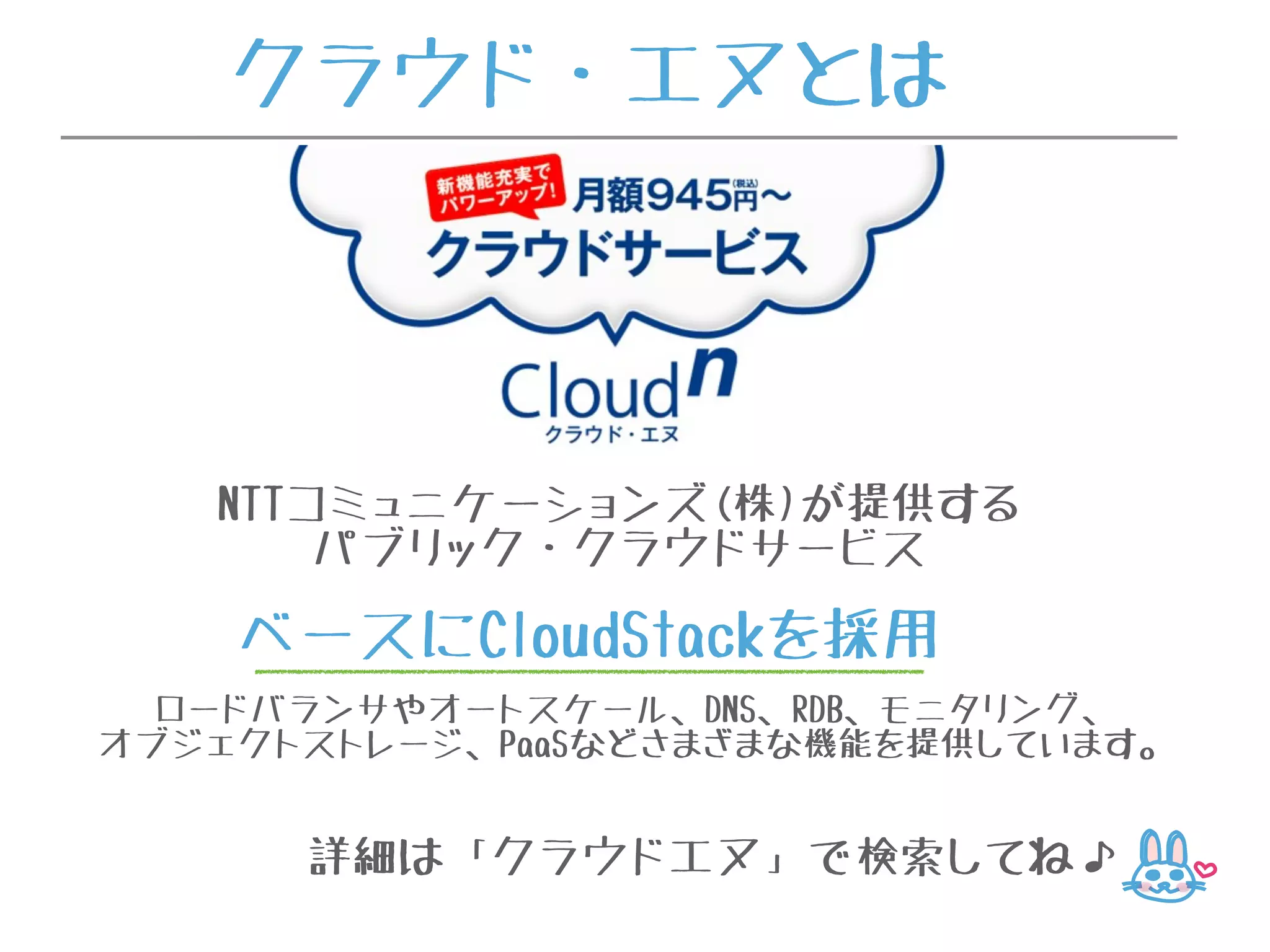 クラウド・エヌとは
NTTコミュニケーションズ(株)が提供する
パブリック・クラウドサービス
ベースにCloudStackを採用
ロードバランサやオートスケール、DNS、RDB、モニタリング、
オブジェクトストレージ、PaaSなどさまざまな機能を提供しています。
詳細は「クラウドエヌ」で検索してね♪
 