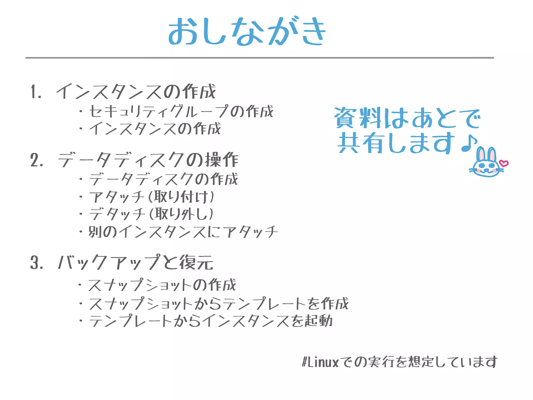 おしながき
1. インスタンスの作成
・セキュリティグループの作成
・インスタンスの作成
2. データディスクの操作
・データディスクの作成
・アタッチ(取り付け)
・デタッチ(取り外し)
・別のインスタンスにアタッチ
3. バックアップと復元
・スナップショットの作成
・スナップショットからテンプレートを作成
・テンプレートからインスタンスを起動
#Linuxでの実行を想定しています
資料はあとで
共有します♪
 