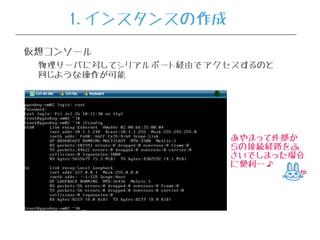 仮想コンソール
物理サーバに対してシリアルポート経由でアクセスするのと
同じような操作が可能
あやまって外部か
らの接続経路をふ
さいでしまった場合
に便利〜♪
1.インスタンスの作成
 