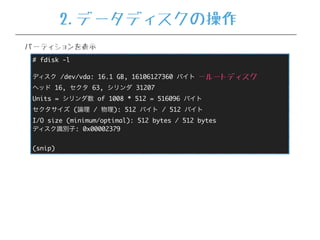 # fdisk -l
ディスク /dev/vda: 16.1 GB, 16106127360 バイト
ヘッド 16, セクタ 63, シリンダ 31207
Units = シリンダ数 of 1008 * 512 = 516096 バイト
セクタサイズ (論理 / 物理): 512 バイト / 512 バイト
I/O size (minimum/optimal): 512 bytes / 512 bytes
ディスク識別子: 0x00002379
(snip)
…ルートディスク
パーティションを表示
2.データディスクの操作
 
