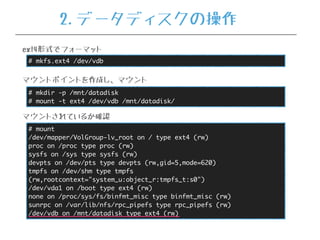 # mkfs.ext4 /dev/vdb
ext4形式でフォーマット
# mkdir -p /mnt/datadisk
# mount -t ext4 /dev/vdb /mnt/datadisk/
マウントポイントを作成し、マウント
# mount
/dev/mapper/VolGroup-lv_root on / type ext4 (rw)
proc on /proc type proc (rw)
sysfs on /sys type sysfs (rw)
devpts on /dev/pts type devpts (rw,gid=5,mode=620)
tmpfs on /dev/shm type tmpfs
(rw,rootcontext="system_u:object_r:tmpfs_t:s0")
/dev/vda1 on /boot type ext4 (rw)
none on /proc/sys/fs/binfmt_misc type binfmt_misc (rw)
sunrpc on /var/lib/nfs/rpc_pipefs type rpc_pipefs (rw)
/dev/vdb on /mnt/datadisk type ext4 (rw)
マウントされているか確認
2.データディスクの操作
 