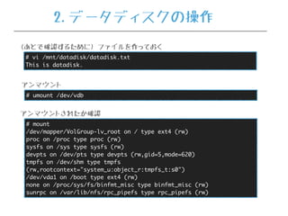 # umount /dev/vdb
アンマウント
# mount
/dev/mapper/VolGroup-lv_root on / type ext4 (rw)
proc on /proc type proc (rw)
sysfs on /sys type sysfs (rw)
devpts on /dev/pts type devpts (rw,gid=5,mode=620)
tmpfs on /dev/shm type tmpfs
(rw,rootcontext="system_u:object_r:tmpfs_t:s0")
/dev/vda1 on /boot type ext4 (rw)
none on /proc/sys/fs/binfmt_misc type binfmt_misc (rw)
sunrpc on /var/lib/nfs/rpc_pipefs type rpc_pipefs (rw)
アンマウントされたか確認
# vi /mnt/datadisk/datadisk.txt
This is datadisk.
(あとで確認するために) ファイルを作っておく
2.データディスクの操作
 