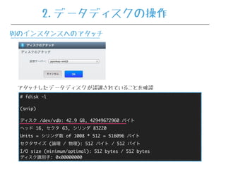 # fdisk -l
(snip)
ディスク /dev/vdb: 42.9 GB, 42949672960 バイト
ヘッド 16, セクタ 63, シリンダ 83220
Units = シリンダ数 of 1008 * 512 = 516096 バイト
セクタサイズ (論理 / 物理): 512 バイト / 512 バイト
I/O size (minimum/optimal): 512 bytes / 512 bytes
ディスク識別子: 0x00000000
アタッチしたデータディスクが認識されていることを確認
2.データディスクの操作
別のインスタンスへのアタッチ
 