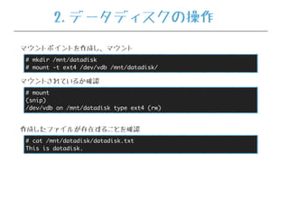 # mkdir /mnt/datadisk
# mount -t ext4 /dev/vdb /mnt/datadisk/
マウントポイントを作成し、マウント
# mount
(snip)
/dev/vdb on /mnt/datadisk type ext4 (rw)
マウントされているか確認
# cat /mnt/datadisk/datadisk.txt
This is datadisk.
作成したファイルが存在することを確認
2.データディスクの操作
 