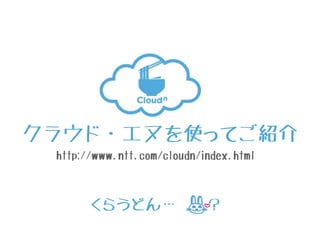 クラウド・エヌを使ってご紹介
http://www.ntt.com/cloudn/index.html
くらうどん… ？
 