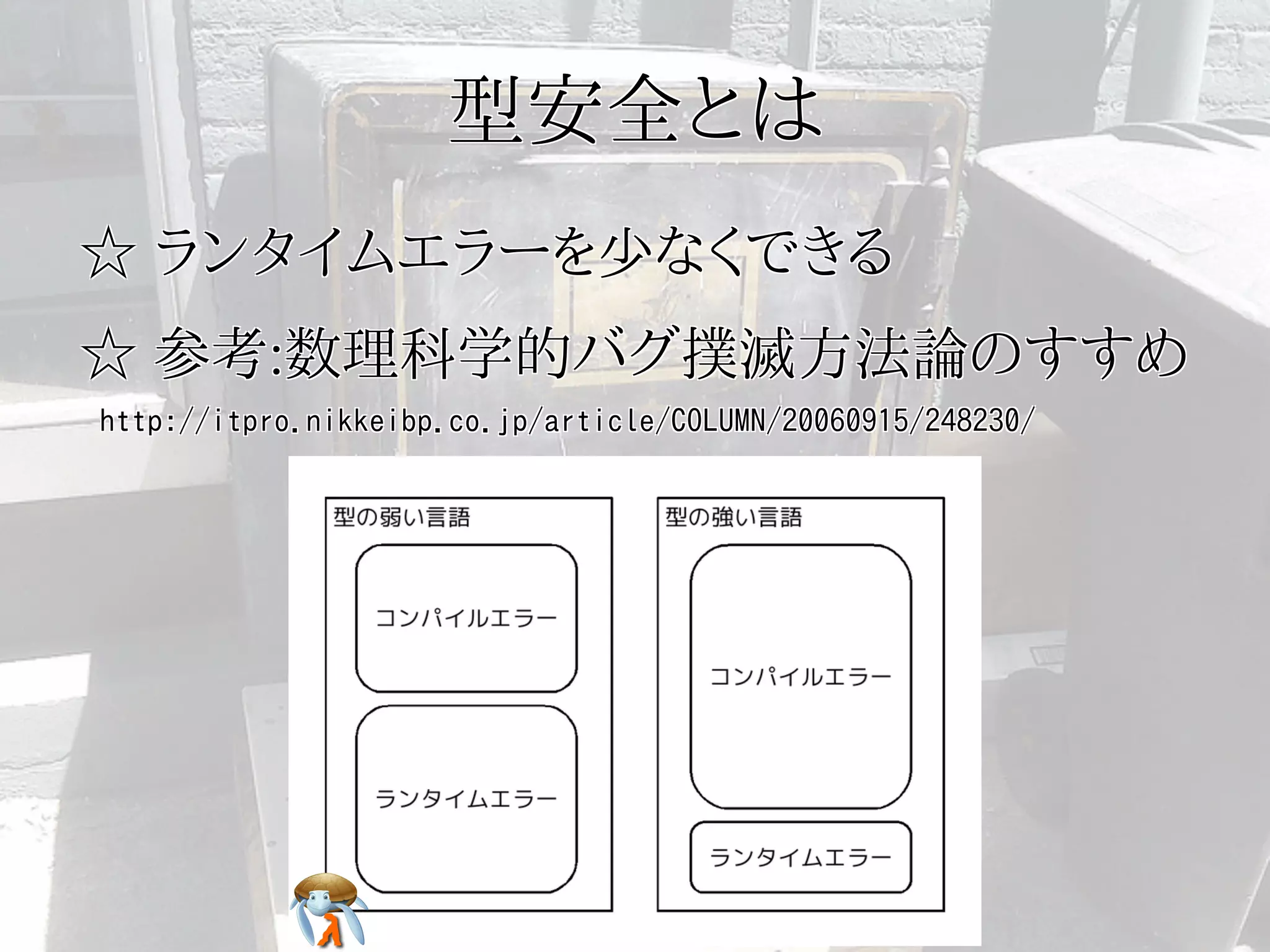 型安全とは型安全とは型安全とは型安全とは型安全とは
☆ ランタイムエラーを少なくできる☆ ランタイムエラーを少なくできる☆ ランタイムエラーを少なくできる☆ ランタイムエラーを少なくできる☆ ランタイムエラーを少なくできる
☆ 参考:数理科学的バグ撲滅方法論のすすめ☆ 参考:数理科学的バグ撲滅方法論のすすめ☆ 参考:数理科学的バグ撲滅方法論のすすめ☆ 参考:数理科学的バグ撲滅方法論のすすめ☆ 参考:数理科学的バグ撲滅方法論のすすめ
http://itpro.nikkeibp.co.jp/article/COLUMN/20060915/248230/http://itpro.nikkeibp.co.jp/article/COLUMN/20060915/248230/http://itpro.nikkeibp.co.jp/article/COLUMN/20060915/248230/http://itpro.nikkeibp.co.jp/article/COLUMN/20060915/248230/http://itpro.nikkeibp.co.jp/article/COLUMN/20060915/248230/
 