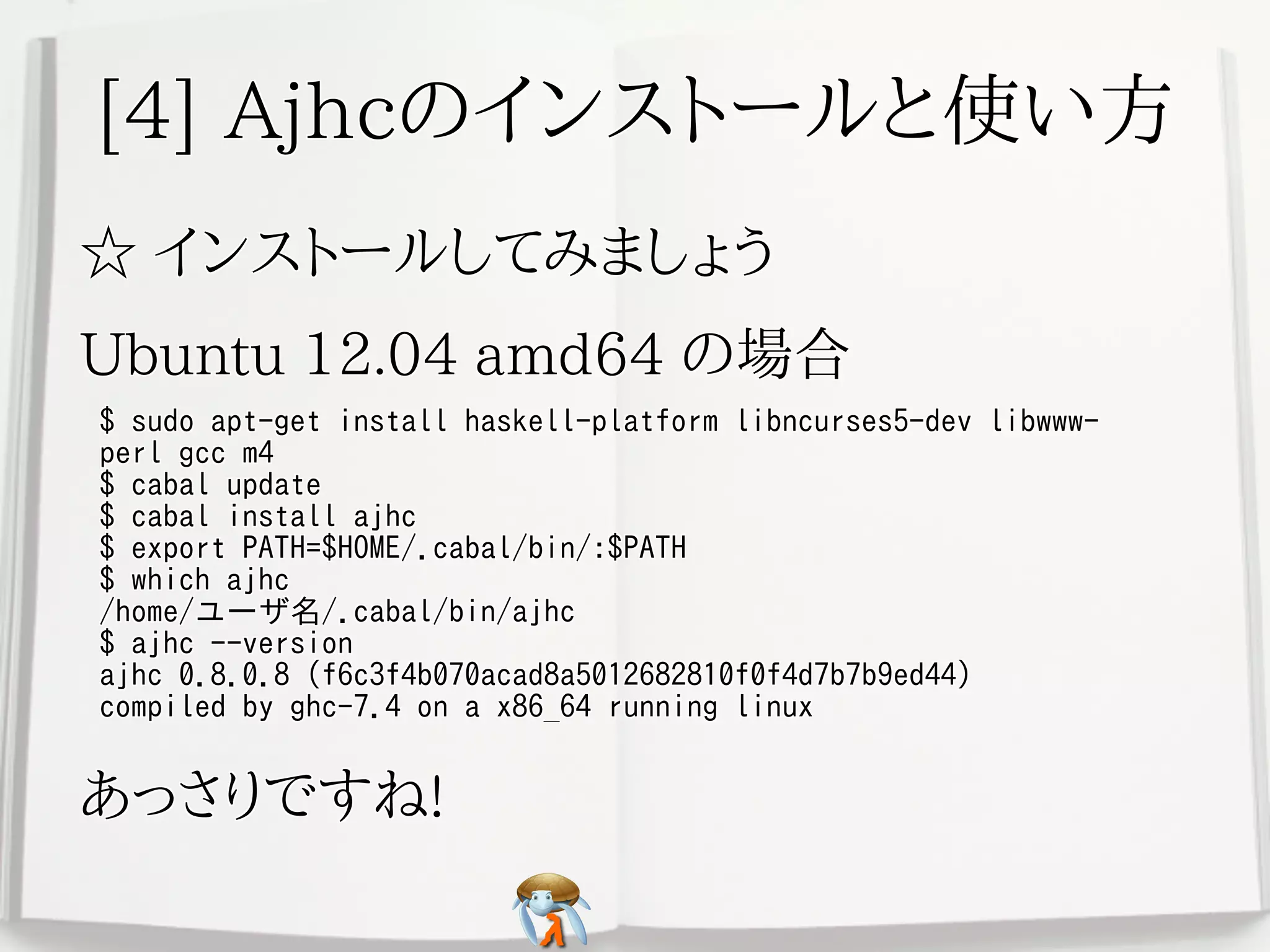 [4] Ajhcのインストールと使い方[4] Ajhcのインストールと使い方[4] Ajhcのインストールと使い方[4] Ajhcのインストールと使い方[4] Ajhcのインストールと使い方
☆ インストールしてみましょう☆ インストールしてみましょう☆ インストールしてみましょう☆ インストールしてみましょう☆ インストールしてみましょう
Ubuntu 12.04 amd64 の場合Ubuntu 12.04 amd64 の場合Ubuntu 12.04 amd64 の場合Ubuntu 12.04 amd64 の場合Ubuntu 12.04 amd64 の場合
$ sudo apt-get install haskell-platform libncurses5-dev libwww-
perl gcc m4
$ cabal update
$ cabal install ajhc
$ export PATH=$HOME/.cabal/bin/:$PATH
$ which ajhc
/home/ユーザ名/.cabal/bin/ajhc
$ ajhc --version
ajhc 0.8.0.8 (f6c3f4b070acad8a5012682810f0f4d7b7b9ed44)
compiled by ghc-7.4 on a x86_64 running linux
$ sudo apt-get install haskell-platform libncurses5-dev libwww-
perl gcc m4
$ cabal update
$ cabal install ajhc
$ export PATH=$HOME/.cabal/bin/:$PATH
$ which ajhc
/home/ユーザ名/.cabal/bin/ajhc
$ ajhc --version
ajhc 0.8.0.8 (f6c3f4b070acad8a5012682810f0f4d7b7b9ed44)
compiled by ghc-7.4 on a x86_64 running linux
$ sudo apt-get install haskell-platform libncurses5-dev libwww-
perl gcc m4
$ cabal update
$ cabal install ajhc
$ export PATH=$HOME/.cabal/bin/:$PATH
$ which ajhc
/home/ユーザ名/.cabal/bin/ajhc
$ ajhc --version
ajhc 0.8.0.8 (f6c3f4b070acad8a5012682810f0f4d7b7b9ed44)
compiled by ghc-7.4 on a x86_64 running linux
$ sudo apt-get install haskell-platform libncurses5-dev libwww-
perl gcc m4
$ cabal update
$ cabal install ajhc
$ export PATH=$HOME/.cabal/bin/:$PATH
$ which ajhc
/home/ユーザ名/.cabal/bin/ajhc
$ ajhc --version
ajhc 0.8.0.8 (f6c3f4b070acad8a5012682810f0f4d7b7b9ed44)
compiled by ghc-7.4 on a x86_64 running linux
$ sudo apt-get install haskell-platform libncurses5-dev libwww-
perl gcc m4
$ cabal update
$ cabal install ajhc
$ export PATH=$HOME/.cabal/bin/:$PATH
$ which ajhc
/home/ユーザ名/.cabal/bin/ajhc
$ ajhc --version
ajhc 0.8.0.8 (f6c3f4b070acad8a5012682810f0f4d7b7b9ed44)
compiled by ghc-7.4 on a x86_64 running linux
あっさりですね!あっさりですね!あっさりですね!あっさりですね!あっさりですね!
 
