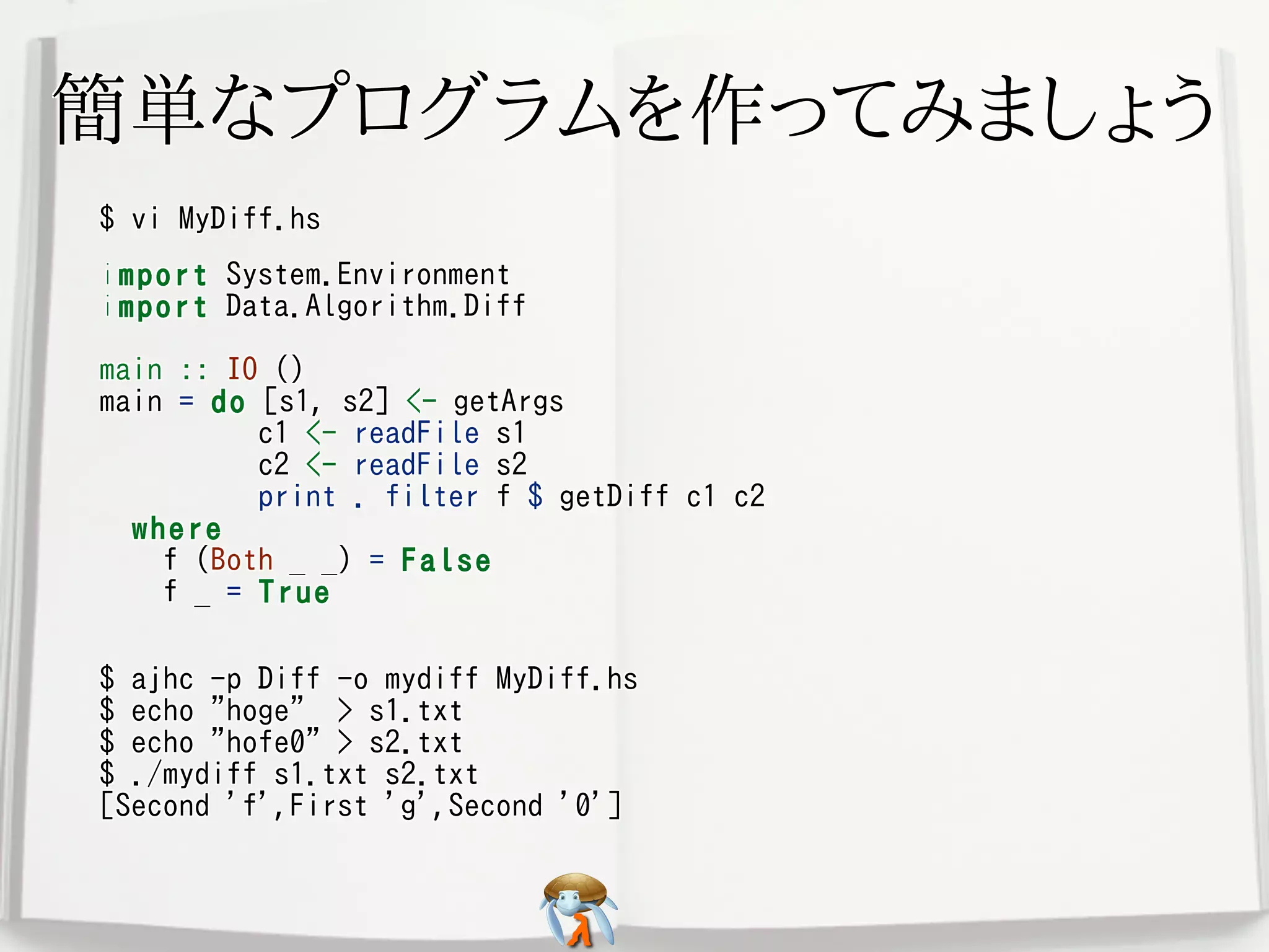 簡単なプログラムを作ってみましょう簡単なプログラムを作ってみましょう簡単なプログラムを作ってみましょう簡単なプログラムを作ってみましょう簡単なプログラムを作ってみましょう
$ vi MyDiff.hs$ vi MyDiff.hs$ vi MyDiff.hs$ vi MyDiff.hs$ vi MyDiff.hs
import System.Environment
import Data.Algorithm.Diff
main :: IO ()
main = do [s1, s2] <- getArgs
c1 <- readFile s1
c2 <- readFile s2
print . filter f $ getDiff c1 c2
where
f (Both _ _) = False
f _ = True
import System.Environment
import Data.Algorithm.Diff
main :: IO ()
main = do [s1, s2] <- getArgs
c1 <- readFile s1
c2 <- readFile s2
print . filter f $ getDiff c1 c2
where
f (Both _ _) = False
f _ = True
import System.Environment
import Data.Algorithm.Diff
main :: IO ()
main = do [s1, s2] <- getArgs
c1 <- readFile s1
c2 <- readFile s2
print . filter f $ getDiff c1 c2
where
f (Both _ _) = False
f _ = True
import System.Environment
import Data.Algorithm.Diff
main :: IO ()
main = do [s1, s2] <- getArgs
c1 <- readFile s1
c2 <- readFile s2
print . filter f $ getDiff c1 c2
where
f (Both _ _) = False
f _ = True
import System.Environment
import Data.Algorithm.Diff
main :: IO ()
main = do [s1, s2] <- getArgs
c1 <- readFile s1
c2 <- readFile s2
print . filter f $ getDiff c1 c2
where
f (Both _ _) = False
f _ = True
$ ajhc -p Diff -o mydiff MyDiff.hs
$ echo "hoge" > s1.txt
$ echo "hofe0" > s2.txt
$ ./mydiff s1.txt s2.txt
[Second 'f',First 'g',Second '0']
$ ajhc -p Diff -o mydiff MyDiff.hs
$ echo "hoge" > s1.txt
$ echo "hofe0" > s2.txt
$ ./mydiff s1.txt s2.txt
[Second 'f',First 'g',Second '0']
$ ajhc -p Diff -o mydiff MyDiff.hs
$ echo "hoge" > s1.txt
$ echo "hofe0" > s2.txt
$ ./mydiff s1.txt s2.txt
[Second 'f',First 'g',Second '0']
$ ajhc -p Diff -o mydiff MyDiff.hs
$ echo "hoge" > s1.txt
$ echo "hofe0" > s2.txt
$ ./mydiff s1.txt s2.txt
[Second 'f',First 'g',Second '0']
$ ajhc -p Diff -o mydiff MyDiff.hs
$ echo "hoge" > s1.txt
$ echo "hofe0" > s2.txt
$ ./mydiff s1.txt s2.txt
[Second 'f',First 'g',Second '0']
 