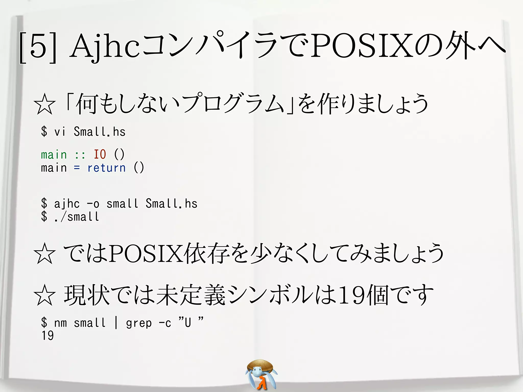 [5] AjhcコンパイラでPOSIXの外へ[5] AjhcコンパイラでPOSIXの外へ[5] AjhcコンパイラでPOSIXの外へ[5] AjhcコンパイラでPOSIXの外へ[5] AjhcコンパイラでPOSIXの外へ
☆ 「何もしないプログラム」を作りましょう☆ 「何もしないプログラム」を作りましょう☆ 「何もしないプログラム」を作りましょう☆ 「何もしないプログラム」を作りましょう☆ 「何もしないプログラム」を作りましょう
$ vi Small.hs$ vi Small.hs$ vi Small.hs$ vi Small.hs$ vi Small.hs
main :: IO ()
main = return ()
main :: IO ()
main = return ()
main :: IO ()
main = return ()
main :: IO ()
main = return ()
main :: IO ()
main = return ()
$ ajhc -o small Small.hs
$ ./small
$ ajhc -o small Small.hs
$ ./small
$ ajhc -o small Small.hs
$ ./small
$ ajhc -o small Small.hs
$ ./small
$ ajhc -o small Small.hs
$ ./small
☆ ではPOSIX依存を少なくしてみましょう☆ ではPOSIX依存を少なくしてみましょう☆ ではPOSIX依存を少なくしてみましょう☆ ではPOSIX依存を少なくしてみましょう☆ ではPOSIX依存を少なくしてみましょう
☆ 現状では未定義シンボルは19個です☆ 現状では未定義シンボルは19個です☆ 現状では未定義シンボルは19個です☆ 現状では未定義シンボルは19個です☆ 現状では未定義シンボルは19個です
$ nm small | grep -c "U "
19
$ nm small | grep -c "U "
19
$ nm small | grep -c "U "
19
$ nm small | grep -c "U "
19
$ nm small | grep -c "U "
19
 