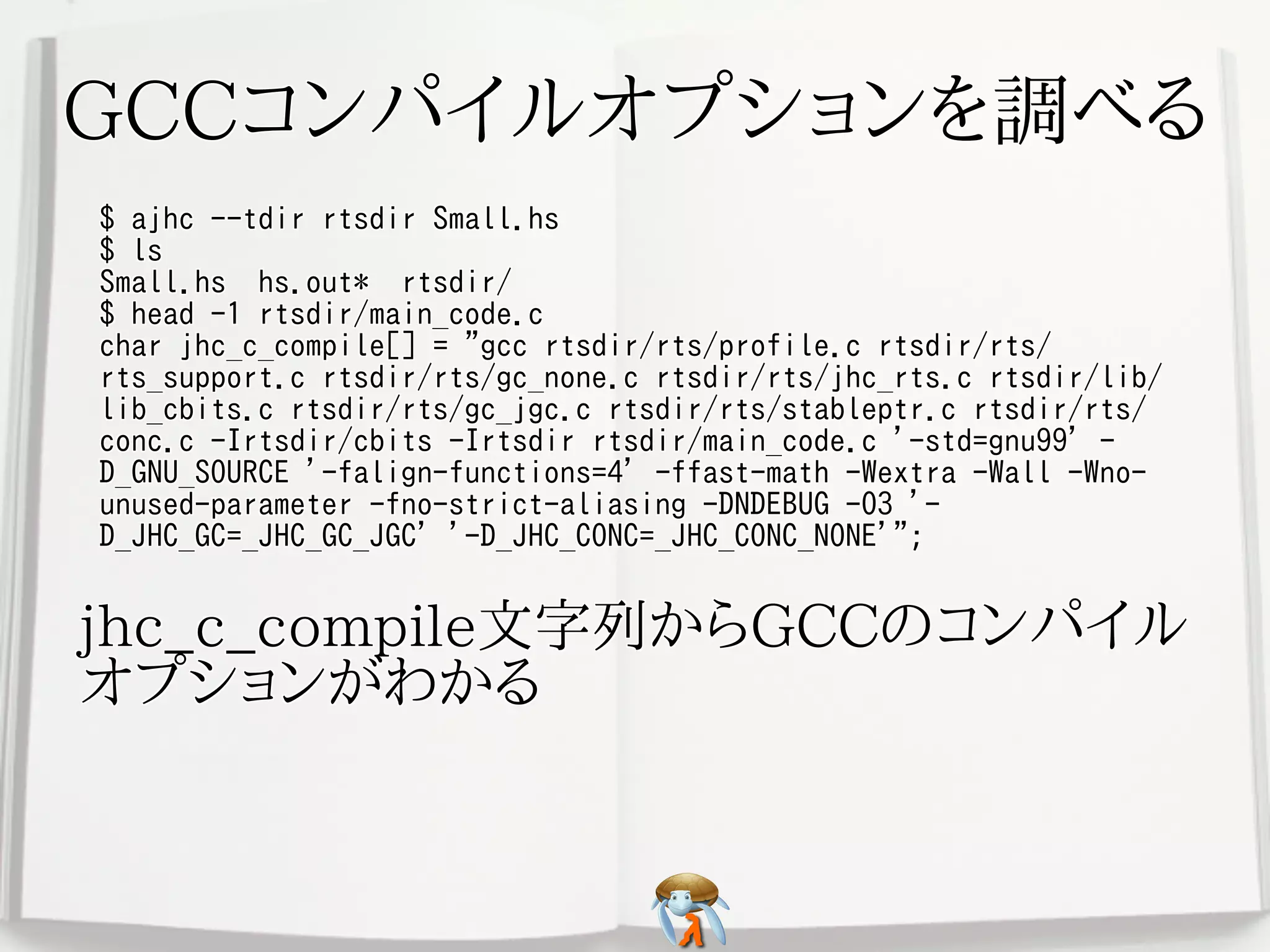 GCCコンパイルオプションを調べるGCCコンパイルオプションを調べるGCCコンパイルオプションを調べるGCCコンパイルオプションを調べるGCCコンパイルオプションを調べる
$ ajhc --tdir rtsdir Small.hs
$ ls
Small.hs hs.out* rtsdir/
$ head -1 rtsdir/main_code.c
char jhc_c_compile[] = "gcc rtsdir/rts/profile.c rtsdir/rts/
rts_support.c rtsdir/rts/gc_none.c rtsdir/rts/jhc_rts.c rtsdir/lib/
lib_cbits.c rtsdir/rts/gc_jgc.c rtsdir/rts/stableptr.c rtsdir/rts/
conc.c -Irtsdir/cbits -Irtsdir rtsdir/main_code.c '-std=gnu99' -
D_GNU_SOURCE '-falign-functions=4' -ffast-math -Wextra -Wall -Wno-
unused-parameter -fno-strict-aliasing -DNDEBUG -O3 '-
D_JHC_GC=_JHC_GC_JGC' '-D_JHC_CONC=_JHC_CONC_NONE'";
$ ajhc --tdir rtsdir Small.hs
$ ls
Small.hs hs.out* rtsdir/
$ head -1 rtsdir/main_code.c
char jhc_c_compile[] = "gcc rtsdir/rts/profile.c rtsdir/rts/
rts_support.c rtsdir/rts/gc_none.c rtsdir/rts/jhc_rts.c rtsdir/lib/
lib_cbits.c rtsdir/rts/gc_jgc.c rtsdir/rts/stableptr.c rtsdir/rts/
conc.c -Irtsdir/cbits -Irtsdir rtsdir/main_code.c '-std=gnu99' -
D_GNU_SOURCE '-falign-functions=4' -ffast-math -Wextra -Wall -Wno-
unused-parameter -fno-strict-aliasing -DNDEBUG -O3 '-
D_JHC_GC=_JHC_GC_JGC' '-D_JHC_CONC=_JHC_CONC_NONE'";
$ ajhc --tdir rtsdir Small.hs
$ ls
Small.hs hs.out* rtsdir/
$ head -1 rtsdir/main_code.c
char jhc_c_compile[] = "gcc rtsdir/rts/profile.c rtsdir/rts/
rts_support.c rtsdir/rts/gc_none.c rtsdir/rts/jhc_rts.c rtsdir/lib/
lib_cbits.c rtsdir/rts/gc_jgc.c rtsdir/rts/stableptr.c rtsdir/rts/
conc.c -Irtsdir/cbits -Irtsdir rtsdir/main_code.c '-std=gnu99' -
D_GNU_SOURCE '-falign-functions=4' -ffast-math -Wextra -Wall -Wno-
unused-parameter -fno-strict-aliasing -DNDEBUG -O3 '-
D_JHC_GC=_JHC_GC_JGC' '-D_JHC_CONC=_JHC_CONC_NONE'";
$ ajhc --tdir rtsdir Small.hs
$ ls
Small.hs hs.out* rtsdir/
$ head -1 rtsdir/main_code.c
char jhc_c_compile[] = "gcc rtsdir/rts/profile.c rtsdir/rts/
rts_support.c rtsdir/rts/gc_none.c rtsdir/rts/jhc_rts.c rtsdir/lib/
lib_cbits.c rtsdir/rts/gc_jgc.c rtsdir/rts/stableptr.c rtsdir/rts/
conc.c -Irtsdir/cbits -Irtsdir rtsdir/main_code.c '-std=gnu99' -
D_GNU_SOURCE '-falign-functions=4' -ffast-math -Wextra -Wall -Wno-
unused-parameter -fno-strict-aliasing -DNDEBUG -O3 '-
D_JHC_GC=_JHC_GC_JGC' '-D_JHC_CONC=_JHC_CONC_NONE'";
$ ajhc --tdir rtsdir Small.hs
$ ls
Small.hs hs.out* rtsdir/
$ head -1 rtsdir/main_code.c
char jhc_c_compile[] = "gcc rtsdir/rts/profile.c rtsdir/rts/
rts_support.c rtsdir/rts/gc_none.c rtsdir/rts/jhc_rts.c rtsdir/lib/
lib_cbits.c rtsdir/rts/gc_jgc.c rtsdir/rts/stableptr.c rtsdir/rts/
conc.c -Irtsdir/cbits -Irtsdir rtsdir/main_code.c '-std=gnu99' -
D_GNU_SOURCE '-falign-functions=4' -ffast-math -Wextra -Wall -Wno-
unused-parameter -fno-strict-aliasing -DNDEBUG -O3 '-
D_JHC_GC=_JHC_GC_JGC' '-D_JHC_CONC=_JHC_CONC_NONE'";
jhc_c_compile文字列からGCCのコンパイル
オプションがわかる
jhc_c_compile文字列からGCCのコンパイル
オプションがわかる
jhc_c_compile文字列からGCCのコンパイル
オプションがわかる
jhc_c_compile文字列からGCCのコンパイル
オプションがわかる
jhc_c_compile文字列からGCCのコンパイル
オプションがわかる
 