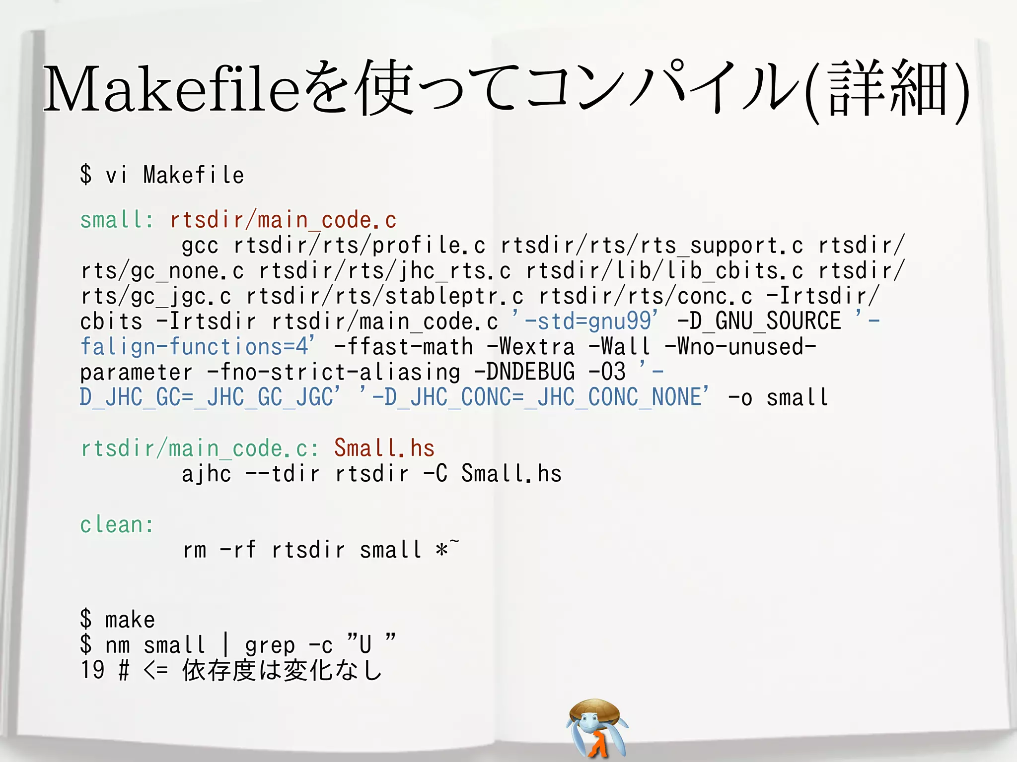Makefileを使ってコンパイル(詳細)Makefileを使ってコンパイル(詳細)Makefileを使ってコンパイル(詳細)Makefileを使ってコンパイル(詳細)Makefileを使ってコンパイル(詳細)
$ vi Makefile$ vi Makefile$ vi Makefile$ vi Makefile$ vi Makefile
small: rtsdir/main_code.c
gcc rtsdir/rts/profile.c rtsdir/rts/rts_support.c rtsdir/
rts/gc_none.c rtsdir/rts/jhc_rts.c rtsdir/lib/lib_cbits.c rtsdir/
rts/gc_jgc.c rtsdir/rts/stableptr.c rtsdir/rts/conc.c -Irtsdir/
cbits -Irtsdir rtsdir/main_code.c '-std=gnu99' -D_GNU_SOURCE '-
falign-functions=4' -ffast-math -Wextra -Wall -Wno-unused-
parameter -fno-strict-aliasing -DNDEBUG -O3 '-
D_JHC_GC=_JHC_GC_JGC' '-D_JHC_CONC=_JHC_CONC_NONE' -o small
rtsdir/main_code.c: Small.hs
ajhc --tdir rtsdir -C Small.hs
clean:
rm -rf rtsdir small *~
small: rtsdir/main_code.c
gcc rtsdir/rts/profile.c rtsdir/rts/rts_support.c rtsdir/
rts/gc_none.c rtsdir/rts/jhc_rts.c rtsdir/lib/lib_cbits.c rtsdir/
rts/gc_jgc.c rtsdir/rts/stableptr.c rtsdir/rts/conc.c -Irtsdir/
cbits -Irtsdir rtsdir/main_code.c '-std=gnu99' -D_GNU_SOURCE '-
falign-functions=4' -ffast-math -Wextra -Wall -Wno-unused-
parameter -fno-strict-aliasing -DNDEBUG -O3 '-
D_JHC_GC=_JHC_GC_JGC' '-D_JHC_CONC=_JHC_CONC_NONE' -o small
rtsdir/main_code.c: Small.hs
ajhc --tdir rtsdir -C Small.hs
clean:
rm -rf rtsdir small *~
small: rtsdir/main_code.c
gcc rtsdir/rts/profile.c rtsdir/rts/rts_support.c rtsdir/
rts/gc_none.c rtsdir/rts/jhc_rts.c rtsdir/lib/lib_cbits.c rtsdir/
rts/gc_jgc.c rtsdir/rts/stableptr.c rtsdir/rts/conc.c -Irtsdir/
cbits -Irtsdir rtsdir/main_code.c '-std=gnu99' -D_GNU_SOURCE '-
falign-functions=4' -ffast-math -Wextra -Wall -Wno-unused-
parameter -fno-strict-aliasing -DNDEBUG -O3 '-
D_JHC_GC=_JHC_GC_JGC' '-D_JHC_CONC=_JHC_CONC_NONE' -o small
rtsdir/main_code.c: Small.hs
ajhc --tdir rtsdir -C Small.hs
clean:
rm -rf rtsdir small *~
small: rtsdir/main_code.c
gcc rtsdir/rts/profile.c rtsdir/rts/rts_support.c rtsdir/
rts/gc_none.c rtsdir/rts/jhc_rts.c rtsdir/lib/lib_cbits.c rtsdir/
rts/gc_jgc.c rtsdir/rts/stableptr.c rtsdir/rts/conc.c -Irtsdir/
cbits -Irtsdir rtsdir/main_code.c '-std=gnu99' -D_GNU_SOURCE '-
falign-functions=4' -ffast-math -Wextra -Wall -Wno-unused-
parameter -fno-strict-aliasing -DNDEBUG -O3 '-
D_JHC_GC=_JHC_GC_JGC' '-D_JHC_CONC=_JHC_CONC_NONE' -o small
rtsdir/main_code.c: Small.hs
ajhc --tdir rtsdir -C Small.hs
clean:
rm -rf rtsdir small *~
small: rtsdir/main_code.c
gcc rtsdir/rts/profile.c rtsdir/rts/rts_support.c rtsdir/
rts/gc_none.c rtsdir/rts/jhc_rts.c rtsdir/lib/lib_cbits.c rtsdir/
rts/gc_jgc.c rtsdir/rts/stableptr.c rtsdir/rts/conc.c -Irtsdir/
cbits -Irtsdir rtsdir/main_code.c '-std=gnu99' -D_GNU_SOURCE '-
falign-functions=4' -ffast-math -Wextra -Wall -Wno-unused-
parameter -fno-strict-aliasing -DNDEBUG -O3 '-
D_JHC_GC=_JHC_GC_JGC' '-D_JHC_CONC=_JHC_CONC_NONE' -o small
rtsdir/main_code.c: Small.hs
ajhc --tdir rtsdir -C Small.hs
clean:
rm -rf rtsdir small *~
$ make
$ nm small | grep -c "U "
19 # <= 依存度は変化なし
$ make
$ nm small | grep -c "U "
19 # <= 依存度は変化なし
$ make
$ nm small | grep -c "U "
19 # <= 依存度は変化なし
$ make
$ nm small | grep -c "U "
19 # <= 依存度は変化なし
$ make
$ nm small | grep -c "U "
19 # <= 依存度は変化なし
 