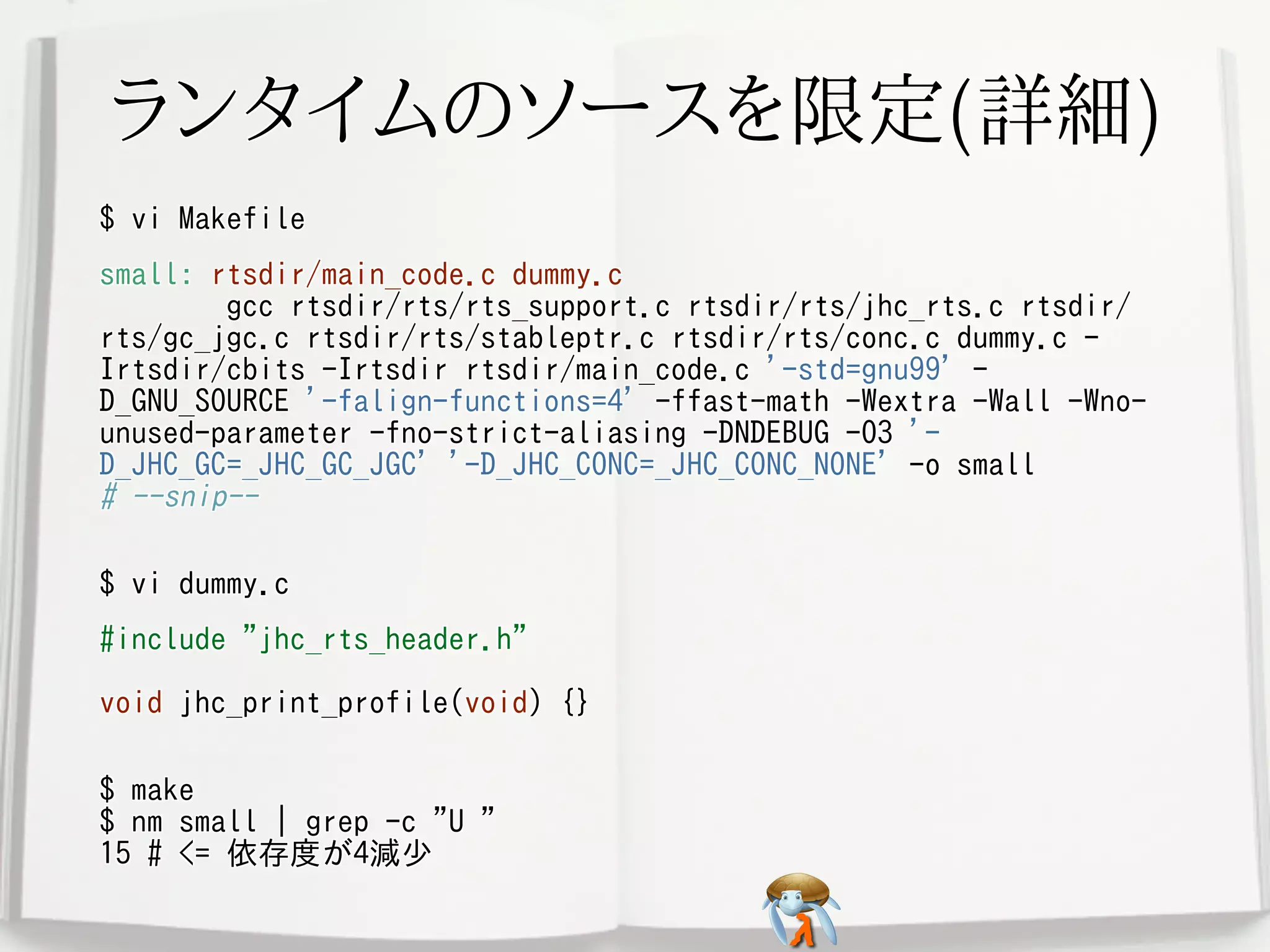 ランタイムのソースを限定(詳細)ランタイムのソースを限定(詳細)ランタイムのソースを限定(詳細)ランタイムのソースを限定(詳細)ランタイムのソースを限定(詳細)
$ vi Makefile$ vi Makefile$ vi Makefile$ vi Makefile$ vi Makefile
small: rtsdir/main_code.c dummy.c
gcc rtsdir/rts/rts_support.c rtsdir/rts/jhc_rts.c rtsdir/
rts/gc_jgc.c rtsdir/rts/stableptr.c rtsdir/rts/conc.c dummy.c -
Irtsdir/cbits -Irtsdir rtsdir/main_code.c '-std=gnu99' -
D_GNU_SOURCE '-falign-functions=4' -ffast-math -Wextra -Wall -Wno-
unused-parameter -fno-strict-aliasing -DNDEBUG -O3 '-
D_JHC_GC=_JHC_GC_JGC' '-D_JHC_CONC=_JHC_CONC_NONE' -o small
# --snip--
small: rtsdir/main_code.c dummy.c
gcc rtsdir/rts/rts_support.c rtsdir/rts/jhc_rts.c rtsdir/
rts/gc_jgc.c rtsdir/rts/stableptr.c rtsdir/rts/conc.c dummy.c -
Irtsdir/cbits -Irtsdir rtsdir/main_code.c '-std=gnu99' -
D_GNU_SOURCE '-falign-functions=4' -ffast-math -Wextra -Wall -Wno-
unused-parameter -fno-strict-aliasing -DNDEBUG -O3 '-
D_JHC_GC=_JHC_GC_JGC' '-D_JHC_CONC=_JHC_CONC_NONE' -o small
# --snip--
small: rtsdir/main_code.c dummy.c
gcc rtsdir/rts/rts_support.c rtsdir/rts/jhc_rts.c rtsdir/
rts/gc_jgc.c rtsdir/rts/stableptr.c rtsdir/rts/conc.c dummy.c -
Irtsdir/cbits -Irtsdir rtsdir/main_code.c '-std=gnu99' -
D_GNU_SOURCE '-falign-functions=4' -ffast-math -Wextra -Wall -Wno-
unused-parameter -fno-strict-aliasing -DNDEBUG -O3 '-
D_JHC_GC=_JHC_GC_JGC' '-D_JHC_CONC=_JHC_CONC_NONE' -o small
# --snip--
small: rtsdir/main_code.c dummy.c
gcc rtsdir/rts/rts_support.c rtsdir/rts/jhc_rts.c rtsdir/
rts/gc_jgc.c rtsdir/rts/stableptr.c rtsdir/rts/conc.c dummy.c -
Irtsdir/cbits -Irtsdir rtsdir/main_code.c '-std=gnu99' -
D_GNU_SOURCE '-falign-functions=4' -ffast-math -Wextra -Wall -Wno-
unused-parameter -fno-strict-aliasing -DNDEBUG -O3 '-
D_JHC_GC=_JHC_GC_JGC' '-D_JHC_CONC=_JHC_CONC_NONE' -o small
# --snip--
small: rtsdir/main_code.c dummy.c
gcc rtsdir/rts/rts_support.c rtsdir/rts/jhc_rts.c rtsdir/
rts/gc_jgc.c rtsdir/rts/stableptr.c rtsdir/rts/conc.c dummy.c -
Irtsdir/cbits -Irtsdir rtsdir/main_code.c '-std=gnu99' -
D_GNU_SOURCE '-falign-functions=4' -ffast-math -Wextra -Wall -Wno-
unused-parameter -fno-strict-aliasing -DNDEBUG -O3 '-
D_JHC_GC=_JHC_GC_JGC' '-D_JHC_CONC=_JHC_CONC_NONE' -o small
# --snip--
$ vi dummy.c$ vi dummy.c$ vi dummy.c$ vi dummy.c$ vi dummy.c
#include "jhc_rts_header.h"
void jhc_print_profile(void) {}
#include "jhc_rts_header.h"
void jhc_print_profile(void) {}
#include "jhc_rts_header.h"
void jhc_print_profile(void) {}
#include "jhc_rts_header.h"
void jhc_print_profile(void) {}
#include "jhc_rts_header.h"
void jhc_print_profile(void) {}
$ make
$ nm small | grep -c "U "
15 # <= 依存度が4減少
$ make
$ nm small | grep -c "U "
15 # <= 依存度が4減少
$ make
$ nm small | grep -c "U "
15 # <= 依存度が4減少
$ make
$ nm small | grep -c "U "
15 # <= 依存度が4減少
$ make
$ nm small | grep -c "U "
15 # <= 依存度が4減少
 