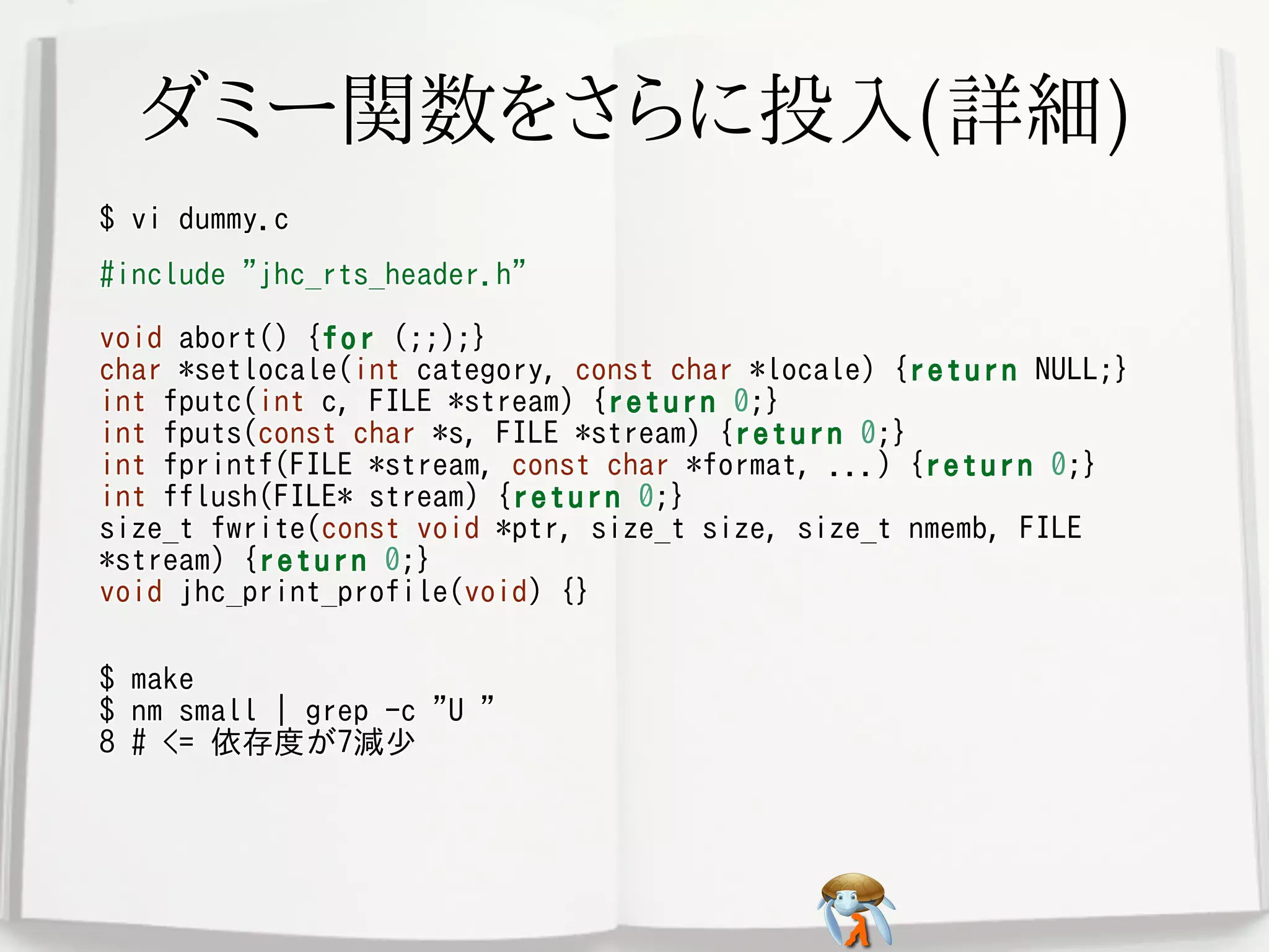 ダミー関数をさらに投入(詳細)ダミー関数をさらに投入(詳細)ダミー関数をさらに投入(詳細)ダミー関数をさらに投入(詳細)ダミー関数をさらに投入(詳細)
$ vi dummy.c$ vi dummy.c$ vi dummy.c$ vi dummy.c$ vi dummy.c
#include "jhc_rts_header.h"
void abort() {for (;;);}
char *setlocale(int category, const char *locale) {return NULL;}
int fputc(int c, FILE *stream) {return 0;}
int fputs(const char *s, FILE *stream) {return 0;}
int fprintf(FILE *stream, const char *format, ...) {return 0;}
int fflush(FILE* stream) {return 0;}
size_t fwrite(const void *ptr, size_t size, size_t nmemb, FILE
*stream) {return 0;}
void jhc_print_profile(void) {}
#include "jhc_rts_header.h"
void abort() {for (;;);}
char *setlocale(int category, const char *locale) {return NULL;}
int fputc(int c, FILE *stream) {return 0;}
int fputs(const char *s, FILE *stream) {return 0;}
int fprintf(FILE *stream, const char *format, ...) {return 0;}
int fflush(FILE* stream) {return 0;}
size_t fwrite(const void *ptr, size_t size, size_t nmemb, FILE
*stream) {return 0;}
void jhc_print_profile(void) {}
#include "jhc_rts_header.h"
void abort() {for (;;);}
char *setlocale(int category, const char *locale) {return NULL;}
int fputc(int c, FILE *stream) {return 0;}
int fputs(const char *s, FILE *stream) {return 0;}
int fprintf(FILE *stream, const char *format, ...) {return 0;}
int fflush(FILE* stream) {return 0;}
size_t fwrite(const void *ptr, size_t size, size_t nmemb, FILE
*stream) {return 0;}
void jhc_print_profile(void) {}
#include "jhc_rts_header.h"
void abort() {for (;;);}
char *setlocale(int category, const char *locale) {return NULL;}
int fputc(int c, FILE *stream) {return 0;}
int fputs(const char *s, FILE *stream) {return 0;}
int fprintf(FILE *stream, const char *format, ...) {return 0;}
int fflush(FILE* stream) {return 0;}
size_t fwrite(const void *ptr, size_t size, size_t nmemb, FILE
*stream) {return 0;}
void jhc_print_profile(void) {}
#include "jhc_rts_header.h"
void abort() {for (;;);}
char *setlocale(int category, const char *locale) {return NULL;}
int fputc(int c, FILE *stream) {return 0;}
int fputs(const char *s, FILE *stream) {return 0;}
int fprintf(FILE *stream, const char *format, ...) {return 0;}
int fflush(FILE* stream) {return 0;}
size_t fwrite(const void *ptr, size_t size, size_t nmemb, FILE
*stream) {return 0;}
void jhc_print_profile(void) {}
$ make
$ nm small | grep -c "U "
8 # <= 依存度が7減少
$ make
$ nm small | grep -c "U "
8 # <= 依存度が7減少
$ make
$ nm small | grep -c "U "
8 # <= 依存度が7減少
$ make
$ nm small | grep -c "U "
8 # <= 依存度が7減少
$ make
$ nm small | grep -c "U "
8 # <= 依存度が7減少
 