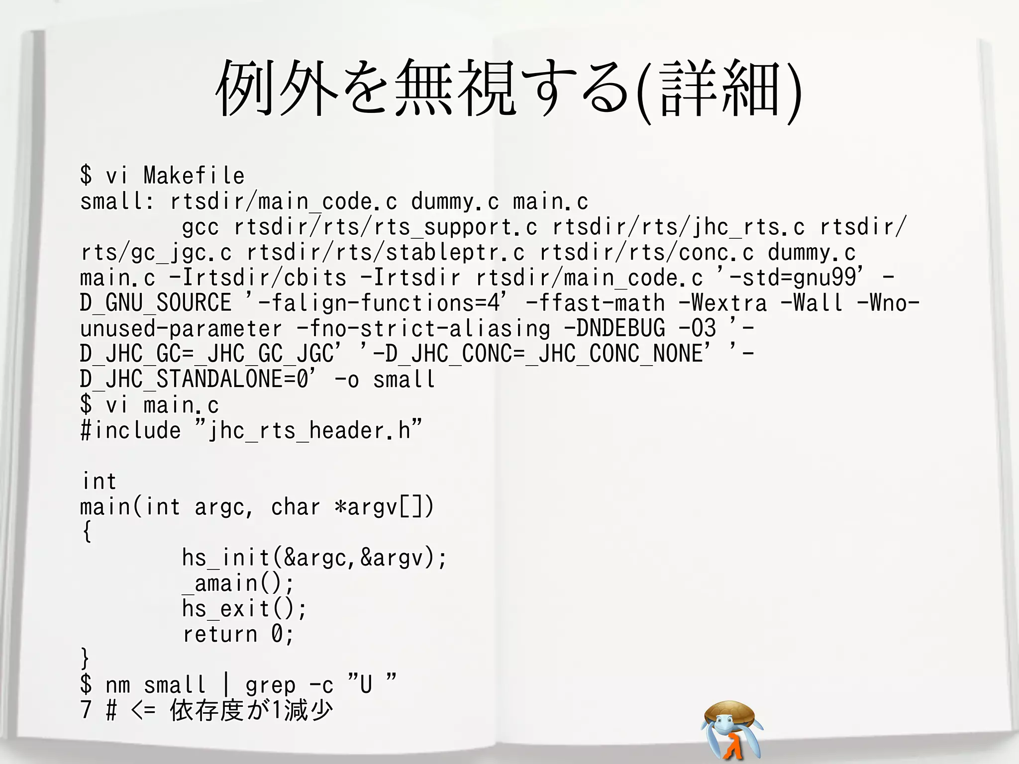 例外を無視する(詳細)例外を無視する(詳細)例外を無視する(詳細)例外を無視する(詳細)例外を無視する(詳細)
$ vi Makefile
small: rtsdir/main_code.c dummy.c main.c
gcc rtsdir/rts/rts_support.c rtsdir/rts/jhc_rts.c rtsdir/
rts/gc_jgc.c rtsdir/rts/stableptr.c rtsdir/rts/conc.c dummy.c
main.c -Irtsdir/cbits -Irtsdir rtsdir/main_code.c '-std=gnu99' -
D_GNU_SOURCE '-falign-functions=4' -ffast-math -Wextra -Wall -Wno-
unused-parameter -fno-strict-aliasing -DNDEBUG -O3 '-
D_JHC_GC=_JHC_GC_JGC' '-D_JHC_CONC=_JHC_CONC_NONE' '-
D_JHC_STANDALONE=0' -o small
$ vi main.c
#include "jhc_rts_header.h"
int
main(int argc, char *argv[])
{
hs_init(&argc,&argv);
_amain();
hs_exit();
return 0;
}
$ nm small | grep -c "U "
7 # <= 依存度が1減少
$ vi Makefile
small: rtsdir/main_code.c dummy.c main.c
gcc rtsdir/rts/rts_support.c rtsdir/rts/jhc_rts.c rtsdir/
rts/gc_jgc.c rtsdir/rts/stableptr.c rtsdir/rts/conc.c dummy.c
main.c -Irtsdir/cbits -Irtsdir rtsdir/main_code.c '-std=gnu99' -
D_GNU_SOURCE '-falign-functions=4' -ffast-math -Wextra -Wall -Wno-
unused-parameter -fno-strict-aliasing -DNDEBUG -O3 '-
D_JHC_GC=_JHC_GC_JGC' '-D_JHC_CONC=_JHC_CONC_NONE' '-
D_JHC_STANDALONE=0' -o small
$ vi main.c
#include "jhc_rts_header.h"
int
main(int argc, char *argv[])
{
hs_init(&argc,&argv);
_amain();
hs_exit();
return 0;
}
$ nm small | grep -c "U "
7 # <= 依存度が1減少
$ vi Makefile
small: rtsdir/main_code.c dummy.c main.c
gcc rtsdir/rts/rts_support.c rtsdir/rts/jhc_rts.c rtsdir/
rts/gc_jgc.c rtsdir/rts/stableptr.c rtsdir/rts/conc.c dummy.c
main.c -Irtsdir/cbits -Irtsdir rtsdir/main_code.c '-std=gnu99' -
D_GNU_SOURCE '-falign-functions=4' -ffast-math -Wextra -Wall -Wno-
unused-parameter -fno-strict-aliasing -DNDEBUG -O3 '-
D_JHC_GC=_JHC_GC_JGC' '-D_JHC_CONC=_JHC_CONC_NONE' '-
D_JHC_STANDALONE=0' -o small
$ vi main.c
#include "jhc_rts_header.h"
int
main(int argc, char *argv[])
{
hs_init(&argc,&argv);
_amain();
hs_exit();
return 0;
}
$ nm small | grep -c "U "
7 # <= 依存度が1減少
$ vi Makefile
small: rtsdir/main_code.c dummy.c main.c
gcc rtsdir/rts/rts_support.c rtsdir/rts/jhc_rts.c rtsdir/
rts/gc_jgc.c rtsdir/rts/stableptr.c rtsdir/rts/conc.c dummy.c
main.c -Irtsdir/cbits -Irtsdir rtsdir/main_code.c '-std=gnu99' -
D_GNU_SOURCE '-falign-functions=4' -ffast-math -Wextra -Wall -Wno-
unused-parameter -fno-strict-aliasing -DNDEBUG -O3 '-
D_JHC_GC=_JHC_GC_JGC' '-D_JHC_CONC=_JHC_CONC_NONE' '-
D_JHC_STANDALONE=0' -o small
$ vi main.c
#include "jhc_rts_header.h"
int
main(int argc, char *argv[])
{
hs_init(&argc,&argv);
_amain();
hs_exit();
return 0;
}
$ nm small | grep -c "U "
7 # <= 依存度が1減少
$ vi Makefile
small: rtsdir/main_code.c dummy.c main.c
gcc rtsdir/rts/rts_support.c rtsdir/rts/jhc_rts.c rtsdir/
rts/gc_jgc.c rtsdir/rts/stableptr.c rtsdir/rts/conc.c dummy.c
main.c -Irtsdir/cbits -Irtsdir rtsdir/main_code.c '-std=gnu99' -
D_GNU_SOURCE '-falign-functions=4' -ffast-math -Wextra -Wall -Wno-
unused-parameter -fno-strict-aliasing -DNDEBUG -O3 '-
D_JHC_GC=_JHC_GC_JGC' '-D_JHC_CONC=_JHC_CONC_NONE' '-
D_JHC_STANDALONE=0' -o small
$ vi main.c
#include "jhc_rts_header.h"
int
main(int argc, char *argv[])
{
hs_init(&argc,&argv);
_amain();
hs_exit();
return 0;
}
$ nm small | grep -c "U "
7 # <= 依存度が1減少
 