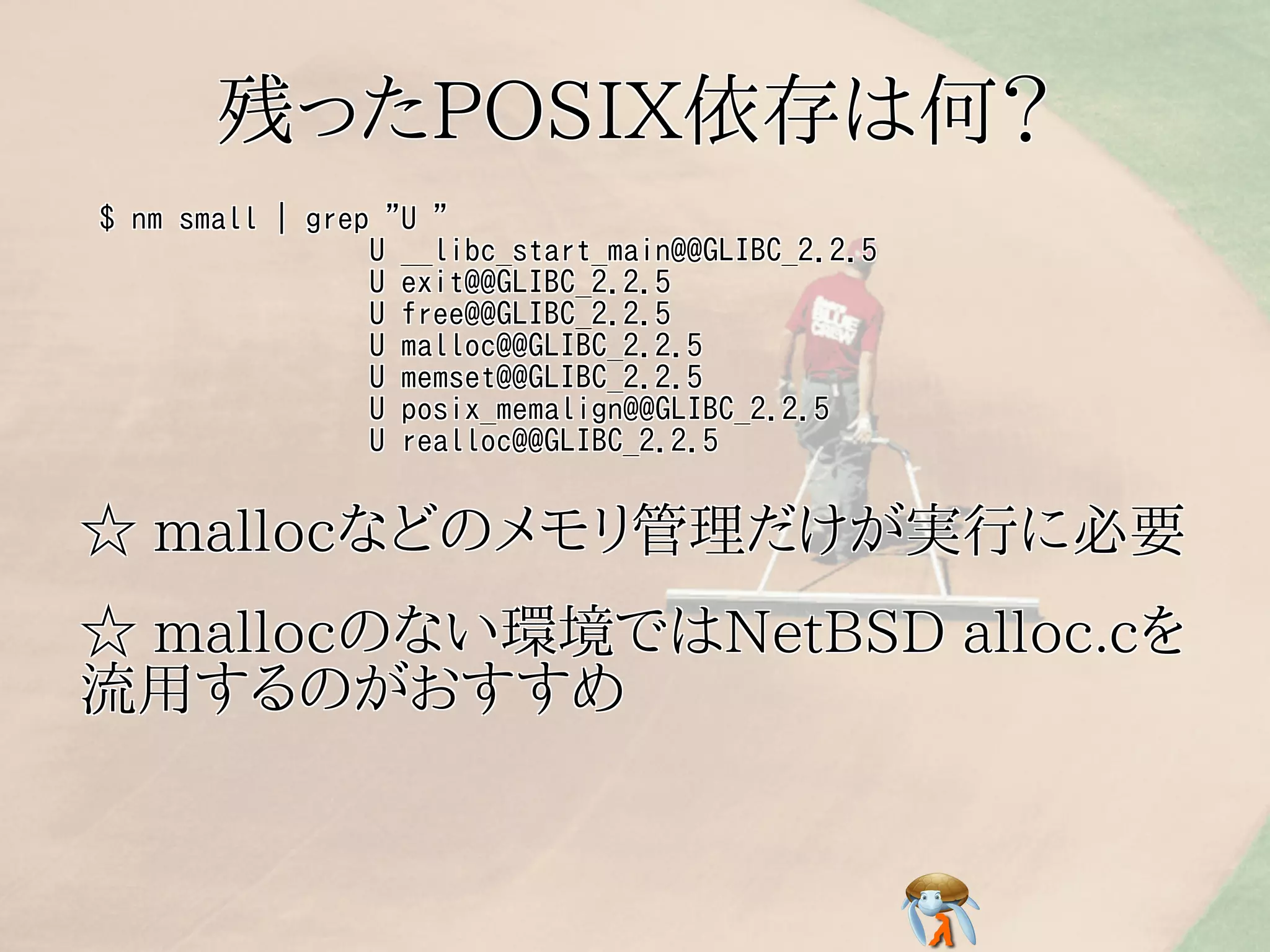 残ったPOSIX依存は何？残ったPOSIX依存は何？残ったPOSIX依存は何？残ったPOSIX依存は何？残ったPOSIX依存は何？
$ nm small | grep "U "
U __libc_start_main@@GLIBC_2.2.5
U exit@@GLIBC_2.2.5
U free@@GLIBC_2.2.5
U malloc@@GLIBC_2.2.5
U memset@@GLIBC_2.2.5
U posix_memalign@@GLIBC_2.2.5
U realloc@@GLIBC_2.2.5
$ nm small | grep "U "
U __libc_start_main@@GLIBC_2.2.5
U exit@@GLIBC_2.2.5
U free@@GLIBC_2.2.5
U malloc@@GLIBC_2.2.5
U memset@@GLIBC_2.2.5
U posix_memalign@@GLIBC_2.2.5
U realloc@@GLIBC_2.2.5
$ nm small | grep "U "
U __libc_start_main@@GLIBC_2.2.5
U exit@@GLIBC_2.2.5
U free@@GLIBC_2.2.5
U malloc@@GLIBC_2.2.5
U memset@@GLIBC_2.2.5
U posix_memalign@@GLIBC_2.2.5
U realloc@@GLIBC_2.2.5
$ nm small | grep "U "
U __libc_start_main@@GLIBC_2.2.5
U exit@@GLIBC_2.2.5
U free@@GLIBC_2.2.5
U malloc@@GLIBC_2.2.5
U memset@@GLIBC_2.2.5
U posix_memalign@@GLIBC_2.2.5
U realloc@@GLIBC_2.2.5
$ nm small | grep "U "
U __libc_start_main@@GLIBC_2.2.5
U exit@@GLIBC_2.2.5
U free@@GLIBC_2.2.5
U malloc@@GLIBC_2.2.5
U memset@@GLIBC_2.2.5
U posix_memalign@@GLIBC_2.2.5
U realloc@@GLIBC_2.2.5
☆ mallocなどのメモリ管理だけが実行に必要☆ mallocなどのメモリ管理だけが実行に必要☆ mallocなどのメモリ管理だけが実行に必要☆ mallocなどのメモリ管理だけが実行に必要☆ mallocなどのメモリ管理だけが実行に必要
☆ mallocのない環境ではNetBSD alloc.cを
流用するのがおすすめ
☆ mallocのない環境ではNetBSD alloc.cを
流用するのがおすすめ
☆ mallocのない環境ではNetBSD alloc.cを
流用するのがおすすめ
☆ mallocのない環境ではNetBSD alloc.cを
流用するのがおすすめ
☆ mallocのない環境ではNetBSD alloc.cを
流用するのがおすすめ
 