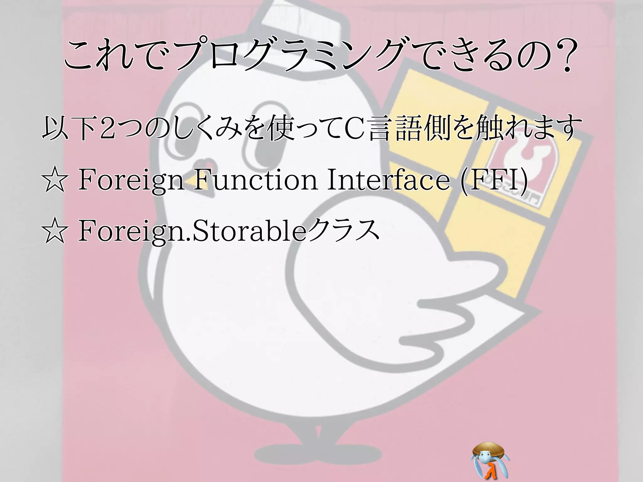 これでプログラミングできるの？これでプログラミングできるの？これでプログラミングできるの？これでプログラミングできるの？これでプログラミングできるの？
以下2つのしくみを使ってC言語側を触れます以下2つのしくみを使ってC言語側を触れます以下2つのしくみを使ってC言語側を触れます以下2つのしくみを使ってC言語側を触れます以下2つのしくみを使ってC言語側を触れます
☆ Foreign Function Interface (FFI)☆ Foreign Function Interface (FFI)☆ Foreign Function Interface (FFI)☆ Foreign Function Interface (FFI)☆ Foreign Function Interface (FFI)
☆ Foreign.Storableクラス☆ Foreign.Storableクラス☆ Foreign.Storableクラス☆ Foreign.Storableクラス☆ Foreign.Storableクラス
 