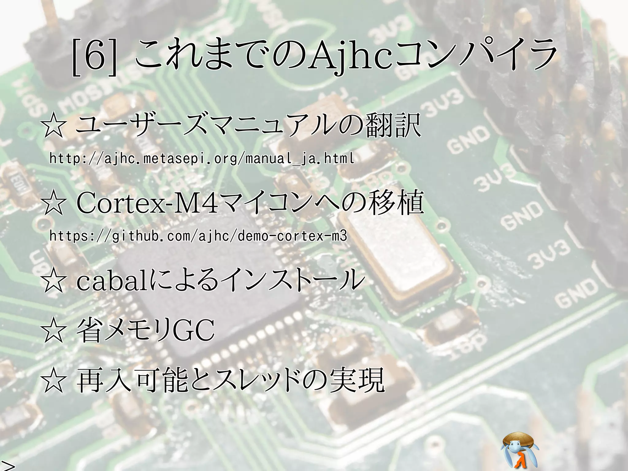 [6] これまでのAjhcコンパイラ[6] これまでのAjhcコンパイラ[6] これまでのAjhcコンパイラ[6] これまでのAjhcコンパイラ[6] これまでのAjhcコンパイラ
☆ ユーザーズマニュアルの翻訳☆ ユーザーズマニュアルの翻訳☆ ユーザーズマニュアルの翻訳☆ ユーザーズマニュアルの翻訳☆ ユーザーズマニュアルの翻訳
http://ajhc.metasepi.org/manual_ja.htmlhttp://ajhc.metasepi.org/manual_ja.htmlhttp://ajhc.metasepi.org/manual_ja.htmlhttp://ajhc.metasepi.org/manual_ja.htmlhttp://ajhc.metasepi.org/manual_ja.html
☆ Cortex-M4マイコンへの移植☆ Cortex-M4マイコンへの移植☆ Cortex-M4マイコンへの移植☆ Cortex-M4マイコンへの移植☆ Cortex-M4マイコンへの移植
https://github.com/ajhc/demo-cortex-m3https://github.com/ajhc/demo-cortex-m3https://github.com/ajhc/demo-cortex-m3https://github.com/ajhc/demo-cortex-m3https://github.com/ajhc/demo-cortex-m3
☆ cabalによるインストール☆ cabalによるインストール☆ cabalによるインストール☆ cabalによるインストール☆ cabalによるインストール
☆ 省メモリGC☆ 省メモリGC☆ 省メモリGC☆ 省メモリGC☆ 省メモリGC
☆ 再入可能とスレッドの実現☆ 再入可能とスレッドの実現☆ 再入可能とスレッドの実現☆ 再入可能とスレッドの実現☆ 再入可能とスレッドの実現
 