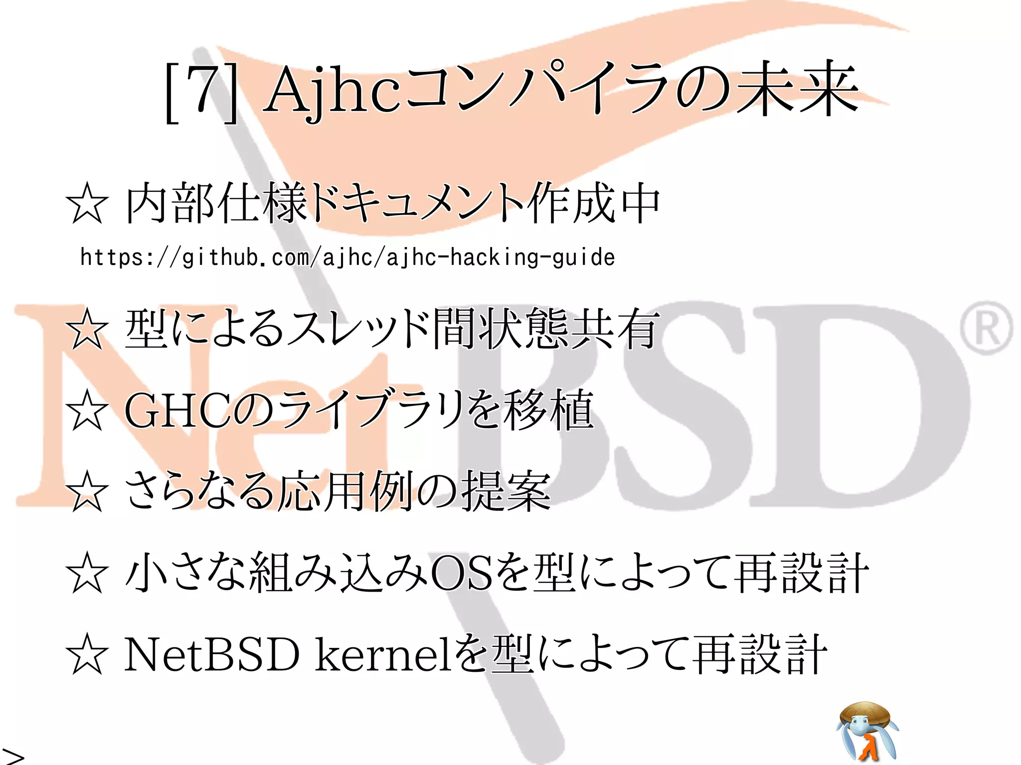 [7] Ajhcコンパイラの未来[7] Ajhcコンパイラの未来[7] Ajhcコンパイラの未来[7] Ajhcコンパイラの未来[7] Ajhcコンパイラの未来
☆ 内部仕様ドキュメント作成中☆ 内部仕様ドキュメント作成中☆ 内部仕様ドキュメント作成中☆ 内部仕様ドキュメント作成中☆ 内部仕様ドキュメント作成中
https://github.com/ajhc/ajhc-hacking-guidehttps://github.com/ajhc/ajhc-hacking-guidehttps://github.com/ajhc/ajhc-hacking-guidehttps://github.com/ajhc/ajhc-hacking-guidehttps://github.com/ajhc/ajhc-hacking-guide
☆ 型によるスレッド間状態共有☆ 型によるスレッド間状態共有☆ 型によるスレッド間状態共有☆ 型によるスレッド間状態共有☆ 型によるスレッド間状態共有
☆ GHCのライブラリを移植☆ GHCのライブラリを移植☆ GHCのライブラリを移植☆ GHCのライブラリを移植☆ GHCのライブラリを移植
☆ さらなる応用例の提案☆ さらなる応用例の提案☆ さらなる応用例の提案☆ さらなる応用例の提案☆ さらなる応用例の提案
☆ 小さな組み込みOSを型によって再設計☆ 小さな組み込みOSを型によって再設計☆ 小さな組み込みOSを型によって再設計☆ 小さな組み込みOSを型によって再設計☆ 小さな組み込みOSを型によって再設計
☆ NetBSD kernelを型によって再設計☆ NetBSD kernelを型によって再設計☆ NetBSD kernelを型によって再設計☆ NetBSD kernelを型によって再設計☆ NetBSD kernelを型によって再設計
 