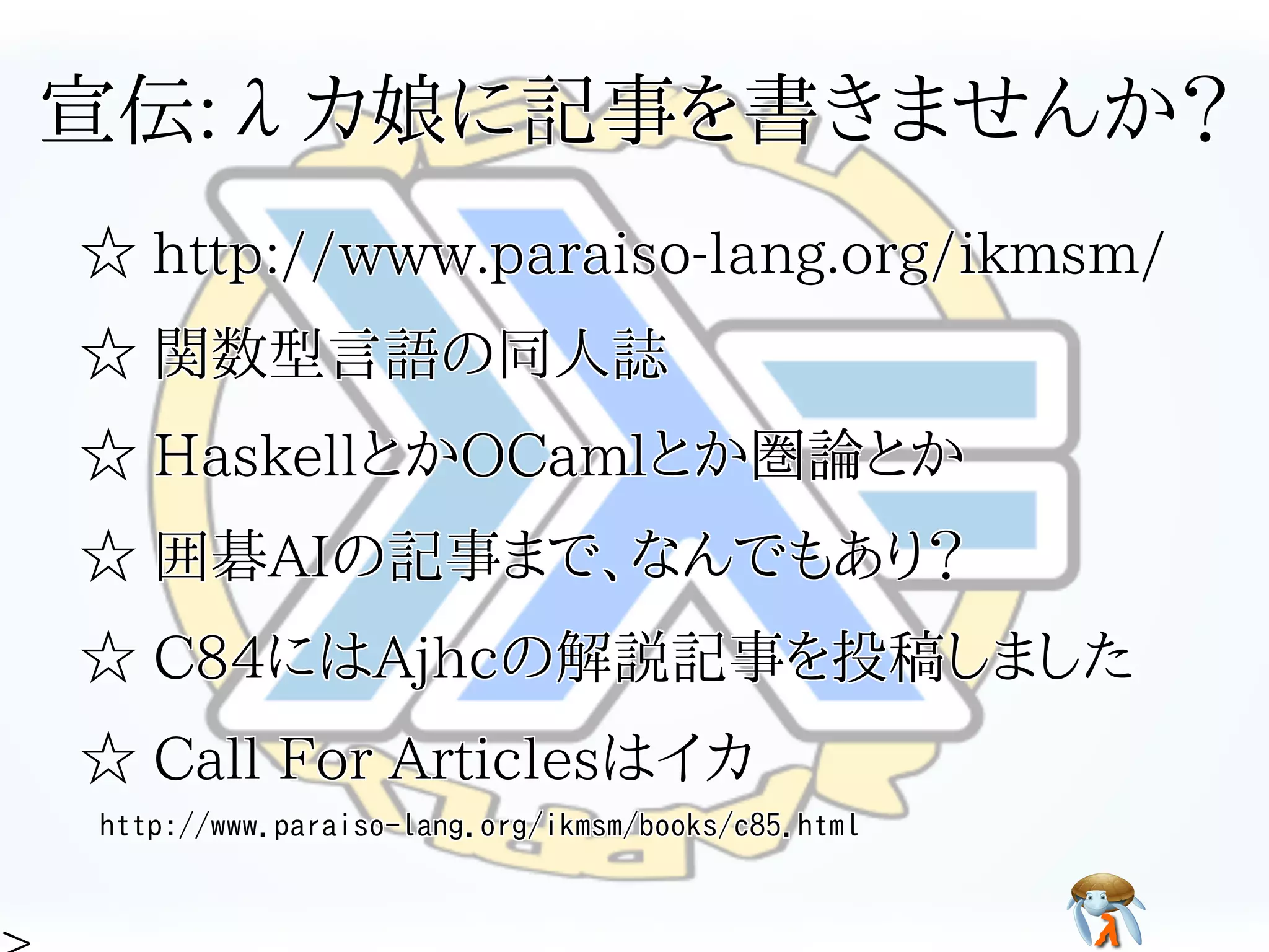 宣伝:λカ娘に記事を書きませんか？宣伝:λカ娘に記事を書きませんか？宣伝:λカ娘に記事を書きませんか？宣伝:λカ娘に記事を書きませんか？宣伝:λカ娘に記事を書きませんか？
☆ http://www.paraiso-lang.org/ikmsm/☆ http://www.paraiso-lang.org/ikmsm/☆ http://www.paraiso-lang.org/ikmsm/☆ http://www.paraiso-lang.org/ikmsm/☆ http://www.paraiso-lang.org/ikmsm/
☆ 関数型言語の同人誌☆ 関数型言語の同人誌☆ 関数型言語の同人誌☆ 関数型言語の同人誌☆ 関数型言語の同人誌
☆ HaskellとかOCamlとか圏論とか☆ HaskellとかOCamlとか圏論とか☆ HaskellとかOCamlとか圏論とか☆ HaskellとかOCamlとか圏論とか☆ HaskellとかOCamlとか圏論とか
☆ 囲碁AIの記事まで、なんでもあり？☆ 囲碁AIの記事まで、なんでもあり？☆ 囲碁AIの記事まで、なんでもあり？☆ 囲碁AIの記事まで、なんでもあり？☆ 囲碁AIの記事まで、なんでもあり？
☆ C84にはAjhcの解説記事を投稿しました☆ C84にはAjhcの解説記事を投稿しました☆ C84にはAjhcの解説記事を投稿しました☆ C84にはAjhcの解説記事を投稿しました☆ C84にはAjhcの解説記事を投稿しました
☆ Call For Articlesはイカ☆ Call For Articlesはイカ☆ Call For Articlesはイカ☆ Call For Articlesはイカ☆ Call For Articlesはイカ
http://www.paraiso-lang.org/ikmsm/books/c85.htmlhttp://www.paraiso-lang.org/ikmsm/books/c85.htmlhttp://www.paraiso-lang.org/ikmsm/books/c85.htmlhttp://www.paraiso-lang.org/ikmsm/books/c85.htmlhttp://www.paraiso-lang.org/ikmsm/books/c85.html
 