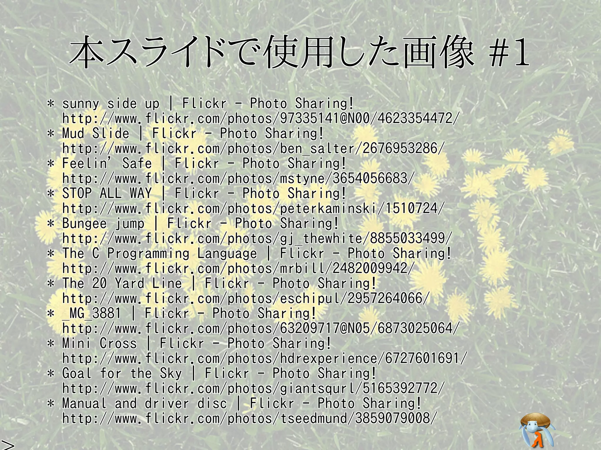 本スライドで使用した画像 #1本スライドで使用した画像 #1本スライドで使用した画像 #1本スライドで使用した画像 #1本スライドで使用した画像 #1
* sunny side up | Flickr - Photo Sharing!
http://www.flickr.com/photos/97335141@N00/4623354472/
* Mud Slide | Flickr - Photo Sharing!
http://www.flickr.com/photos/ben_salter/2676953286/
* Feelin' Safe | Flickr - Photo Sharing!
http://www.flickr.com/photos/mstyne/3654056683/
* STOP ALL WAY | Flickr - Photo Sharing!
http://www.flickr.com/photos/peterkaminski/1510724/
* Bungee jump | Flickr - Photo Sharing!
http://www.flickr.com/photos/gj_thewhite/8855033499/
* The C Programming Language | Flickr - Photo Sharing!
http://www.flickr.com/photos/mrbill/2482009942/
* The 20 Yard Line | Flickr - Photo Sharing!
http://www.flickr.com/photos/eschipul/2957264066/
* _MG_3881 | Flickr - Photo Sharing!
http://www.flickr.com/photos/63209717@N05/6873025064/
* Mini Cross | Flickr - Photo Sharing!
http://www.flickr.com/photos/hdrexperience/6727601691/
* Goal for the Sky | Flickr - Photo Sharing!
http://www.flickr.com/photos/giantsqurl/5165392772/
* Manual and driver disc | Flickr - Photo Sharing!
http://www.flickr.com/photos/tseedmund/3859079008/
* sunny side up | Flickr - Photo Sharing!
http://www.flickr.com/photos/97335141@N00/4623354472/
* Mud Slide | Flickr - Photo Sharing!
http://www.flickr.com/photos/ben_salter/2676953286/
* Feelin' Safe | Flickr - Photo Sharing!
http://www.flickr.com/photos/mstyne/3654056683/
* STOP ALL WAY | Flickr - Photo Sharing!
http://www.flickr.com/photos/peterkaminski/1510724/
* Bungee jump | Flickr - Photo Sharing!
http://www.flickr.com/photos/gj_thewhite/8855033499/
* The C Programming Language | Flickr - Photo Sharing!
http://www.flickr.com/photos/mrbill/2482009942/
* The 20 Yard Line | Flickr - Photo Sharing!
http://www.flickr.com/photos/eschipul/2957264066/
* _MG_3881 | Flickr - Photo Sharing!
http://www.flickr.com/photos/63209717@N05/6873025064/
* Mini Cross | Flickr - Photo Sharing!
http://www.flickr.com/photos/hdrexperience/6727601691/
* Goal for the Sky | Flickr - Photo Sharing!
http://www.flickr.com/photos/giantsqurl/5165392772/
* Manual and driver disc | Flickr - Photo Sharing!
http://www.flickr.com/photos/tseedmund/3859079008/
* sunny side up | Flickr - Photo Sharing!
http://www.flickr.com/photos/97335141@N00/4623354472/
* Mud Slide | Flickr - Photo Sharing!
http://www.flickr.com/photos/ben_salter/2676953286/
* Feelin' Safe | Flickr - Photo Sharing!
http://www.flickr.com/photos/mstyne/3654056683/
* STOP ALL WAY | Flickr - Photo Sharing!
http://www.flickr.com/photos/peterkaminski/1510724/
* Bungee jump | Flickr - Photo Sharing!
http://www.flickr.com/photos/gj_thewhite/8855033499/
* The C Programming Language | Flickr - Photo Sharing!
http://www.flickr.com/photos/mrbill/2482009942/
* The 20 Yard Line | Flickr - Photo Sharing!
http://www.flickr.com/photos/eschipul/2957264066/
* _MG_3881 | Flickr - Photo Sharing!
http://www.flickr.com/photos/63209717@N05/6873025064/
* Mini Cross | Flickr - Photo Sharing!
http://www.flickr.com/photos/hdrexperience/6727601691/
* Goal for the Sky | Flickr - Photo Sharing!
http://www.flickr.com/photos/giantsqurl/5165392772/
* Manual and driver disc | Flickr - Photo Sharing!
http://www.flickr.com/photos/tseedmund/3859079008/
* sunny side up | Flickr - Photo Sharing!
http://www.flickr.com/photos/97335141@N00/4623354472/
* Mud Slide | Flickr - Photo Sharing!
http://www.flickr.com/photos/ben_salter/2676953286/
* Feelin' Safe | Flickr - Photo Sharing!
http://www.flickr.com/photos/mstyne/3654056683/
* STOP ALL WAY | Flickr - Photo Sharing!
http://www.flickr.com/photos/peterkaminski/1510724/
* Bungee jump | Flickr - Photo Sharing!
http://www.flickr.com/photos/gj_thewhite/8855033499/
* The C Programming Language | Flickr - Photo Sharing!
http://www.flickr.com/photos/mrbill/2482009942/
* The 20 Yard Line | Flickr - Photo Sharing!
http://www.flickr.com/photos/eschipul/2957264066/
* _MG_3881 | Flickr - Photo Sharing!
http://www.flickr.com/photos/63209717@N05/6873025064/
* Mini Cross | Flickr - Photo Sharing!
http://www.flickr.com/photos/hdrexperience/6727601691/
* Goal for the Sky | Flickr - Photo Sharing!
http://www.flickr.com/photos/giantsqurl/5165392772/
* Manual and driver disc | Flickr - Photo Sharing!
http://www.flickr.com/photos/tseedmund/3859079008/
* sunny side up | Flickr - Photo Sharing!
http://www.flickr.com/photos/97335141@N00/4623354472/
* Mud Slide | Flickr - Photo Sharing!
http://www.flickr.com/photos/ben_salter/2676953286/
* Feelin' Safe | Flickr - Photo Sharing!
http://www.flickr.com/photos/mstyne/3654056683/
* STOP ALL WAY | Flickr - Photo Sharing!
http://www.flickr.com/photos/peterkaminski/1510724/
* Bungee jump | Flickr - Photo Sharing!
http://www.flickr.com/photos/gj_thewhite/8855033499/
* The C Programming Language | Flickr - Photo Sharing!
http://www.flickr.com/photos/mrbill/2482009942/
* The 20 Yard Line | Flickr - Photo Sharing!
http://www.flickr.com/photos/eschipul/2957264066/
* _MG_3881 | Flickr - Photo Sharing!
http://www.flickr.com/photos/63209717@N05/6873025064/
* Mini Cross | Flickr - Photo Sharing!
http://www.flickr.com/photos/hdrexperience/6727601691/
* Goal for the Sky | Flickr - Photo Sharing!
http://www.flickr.com/photos/giantsqurl/5165392772/
* Manual and driver disc | Flickr - Photo Sharing!
http://www.flickr.com/photos/tseedmund/3859079008/
 