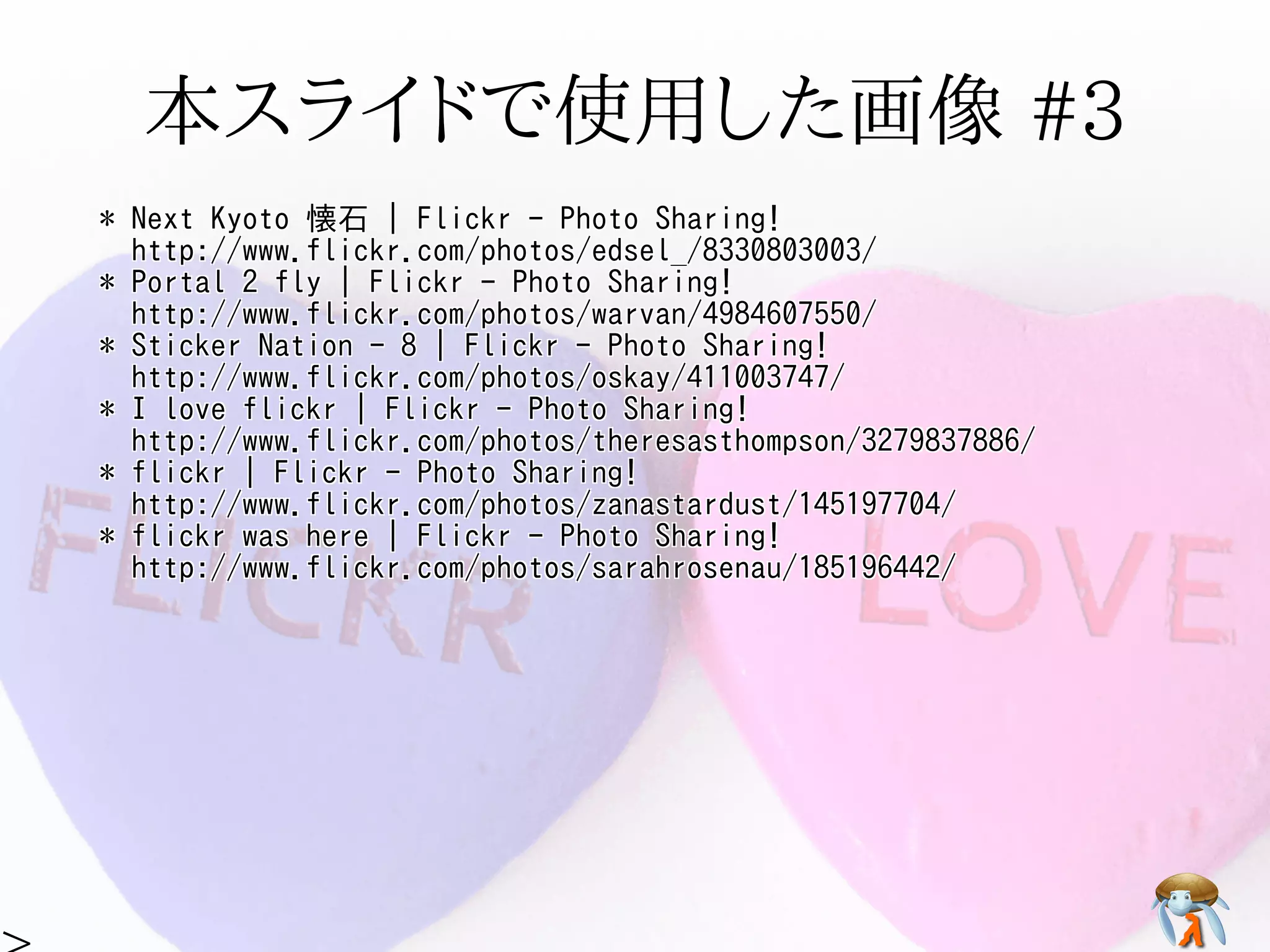 本スライドで使用した画像 #3本スライドで使用した画像 #3本スライドで使用した画像 #3本スライドで使用した画像 #3本スライドで使用した画像 #3
* Next Kyoto 懐石 | Flickr - Photo Sharing!
http://www.flickr.com/photos/edsel_/8330803003/
* Portal 2 fly | Flickr - Photo Sharing!
http://www.flickr.com/photos/warvan/4984607550/
* Sticker Nation - 8 | Flickr - Photo Sharing!
http://www.flickr.com/photos/oskay/411003747/
* I love flickr | Flickr - Photo Sharing!
http://www.flickr.com/photos/theresasthompson/3279837886/
* flickr | Flickr - Photo Sharing!
http://www.flickr.com/photos/zanastardust/145197704/
* flickr was here | Flickr - Photo Sharing!
http://www.flickr.com/photos/sarahrosenau/185196442/
* Hooded Cuttlefish | Flickr - Photo Sharing!
http://www.flickr.com/photos/silkebaron/931381358/
* Hooded Cuttlefish | Flickr - Photo Sharing!
http://www.flickr.com/photos/silkebaron/931247866/
* Next Kyoto 懐石 | Flickr - Photo Sharing!
http://www.flickr.com/photos/edsel_/8330803003/
* Portal 2 fly | Flickr - Photo Sharing!
http://www.flickr.com/photos/warvan/4984607550/
* Sticker Nation - 8 | Flickr - Photo Sharing!
http://www.flickr.com/photos/oskay/411003747/
* I love flickr | Flickr - Photo Sharing!
http://www.flickr.com/photos/theresasthompson/3279837886/
* flickr | Flickr - Photo Sharing!
http://www.flickr.com/photos/zanastardust/145197704/
* flickr was here | Flickr - Photo Sharing!
http://www.flickr.com/photos/sarahrosenau/185196442/
* Hooded Cuttlefish | Flickr - Photo Sharing!
http://www.flickr.com/photos/silkebaron/931381358/
* Hooded Cuttlefish | Flickr - Photo Sharing!
http://www.flickr.com/photos/silkebaron/931247866/
* Next Kyoto 懐石 | Flickr - Photo Sharing!
http://www.flickr.com/photos/edsel_/8330803003/
* Portal 2 fly | Flickr - Photo Sharing!
http://www.flickr.com/photos/warvan/4984607550/
* Sticker Nation - 8 | Flickr - Photo Sharing!
http://www.flickr.com/photos/oskay/411003747/
* I love flickr | Flickr - Photo Sharing!
http://www.flickr.com/photos/theresasthompson/3279837886/
* flickr | Flickr - Photo Sharing!
http://www.flickr.com/photos/zanastardust/145197704/
* flickr was here | Flickr - Photo Sharing!
http://www.flickr.com/photos/sarahrosenau/185196442/
* Hooded Cuttlefish | Flickr - Photo Sharing!
http://www.flickr.com/photos/silkebaron/931381358/
* Hooded Cuttlefish | Flickr - Photo Sharing!
http://www.flickr.com/photos/silkebaron/931247866/
* Next Kyoto 懐石 | Flickr - Photo Sharing!
http://www.flickr.com/photos/edsel_/8330803003/
* Portal 2 fly | Flickr - Photo Sharing!
http://www.flickr.com/photos/warvan/4984607550/
* Sticker Nation - 8 | Flickr - Photo Sharing!
http://www.flickr.com/photos/oskay/411003747/
* I love flickr | Flickr - Photo Sharing!
http://www.flickr.com/photos/theresasthompson/3279837886/
* flickr | Flickr - Photo Sharing!
http://www.flickr.com/photos/zanastardust/145197704/
* flickr was here | Flickr - Photo Sharing!
http://www.flickr.com/photos/sarahrosenau/185196442/
* Hooded Cuttlefish | Flickr - Photo Sharing!
http://www.flickr.com/photos/silkebaron/931381358/
* Hooded Cuttlefish | Flickr - Photo Sharing!
http://www.flickr.com/photos/silkebaron/931247866/
* Next Kyoto 懐石 | Flickr - Photo Sharing!
http://www.flickr.com/photos/edsel_/8330803003/
* Portal 2 fly | Flickr - Photo Sharing!
http://www.flickr.com/photos/warvan/4984607550/
* Sticker Nation - 8 | Flickr - Photo Sharing!
http://www.flickr.com/photos/oskay/411003747/
* I love flickr | Flickr - Photo Sharing!
http://www.flickr.com/photos/theresasthompson/3279837886/
* flickr | Flickr - Photo Sharing!
http://www.flickr.com/photos/zanastardust/145197704/
* flickr was here | Flickr - Photo Sharing!
http://www.flickr.com/photos/sarahrosenau/185196442/
* Hooded Cuttlefish | Flickr - Photo Sharing!
http://www.flickr.com/photos/silkebaron/931381358/
* Hooded Cuttlefish | Flickr - Photo Sharing!
http://www.flickr.com/photos/silkebaron/931247866/
 