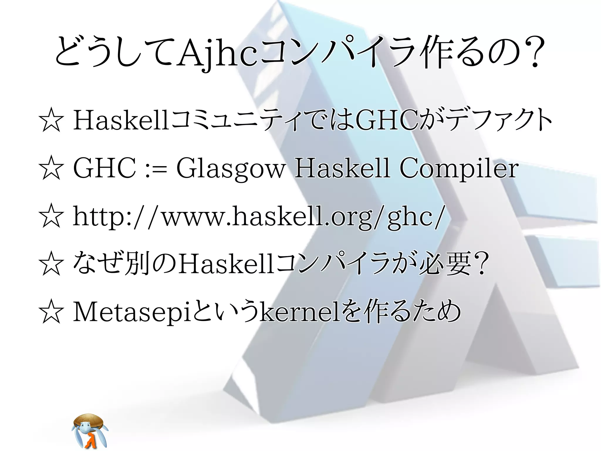 どうしてAjhcコンパイラ作るの？どうしてAjhcコンパイラ作るの？どうしてAjhcコンパイラ作るの？どうしてAjhcコンパイラ作るの？どうしてAjhcコンパイラ作るの？
☆ HaskellコミュニティではGHCがデファクト☆ HaskellコミュニティではGHCがデファクト☆ HaskellコミュニティではGHCがデファクト☆ HaskellコミュニティではGHCがデファクト☆ HaskellコミュニティではGHCがデファクト
☆ GHC := Glasgow Haskell Compiler☆ GHC := Glasgow Haskell Compiler☆ GHC := Glasgow Haskell Compiler☆ GHC := Glasgow Haskell Compiler☆ GHC := Glasgow Haskell Compiler
☆ http://www.haskell.org/ghc/☆ http://www.haskell.org/ghc/☆ http://www.haskell.org/ghc/☆ http://www.haskell.org/ghc/☆ http://www.haskell.org/ghc/
☆ なぜ別のHaskellコンパイラが必要？☆ なぜ別のHaskellコンパイラが必要？☆ なぜ別のHaskellコンパイラが必要？☆ なぜ別のHaskellコンパイラが必要？☆ なぜ別のHaskellコンパイラが必要？
☆ Metasepiというkernelを作るため☆ Metasepiというkernelを作るため☆ Metasepiというkernelを作るため☆ Metasepiというkernelを作るため☆ Metasepiというkernelを作るため
 