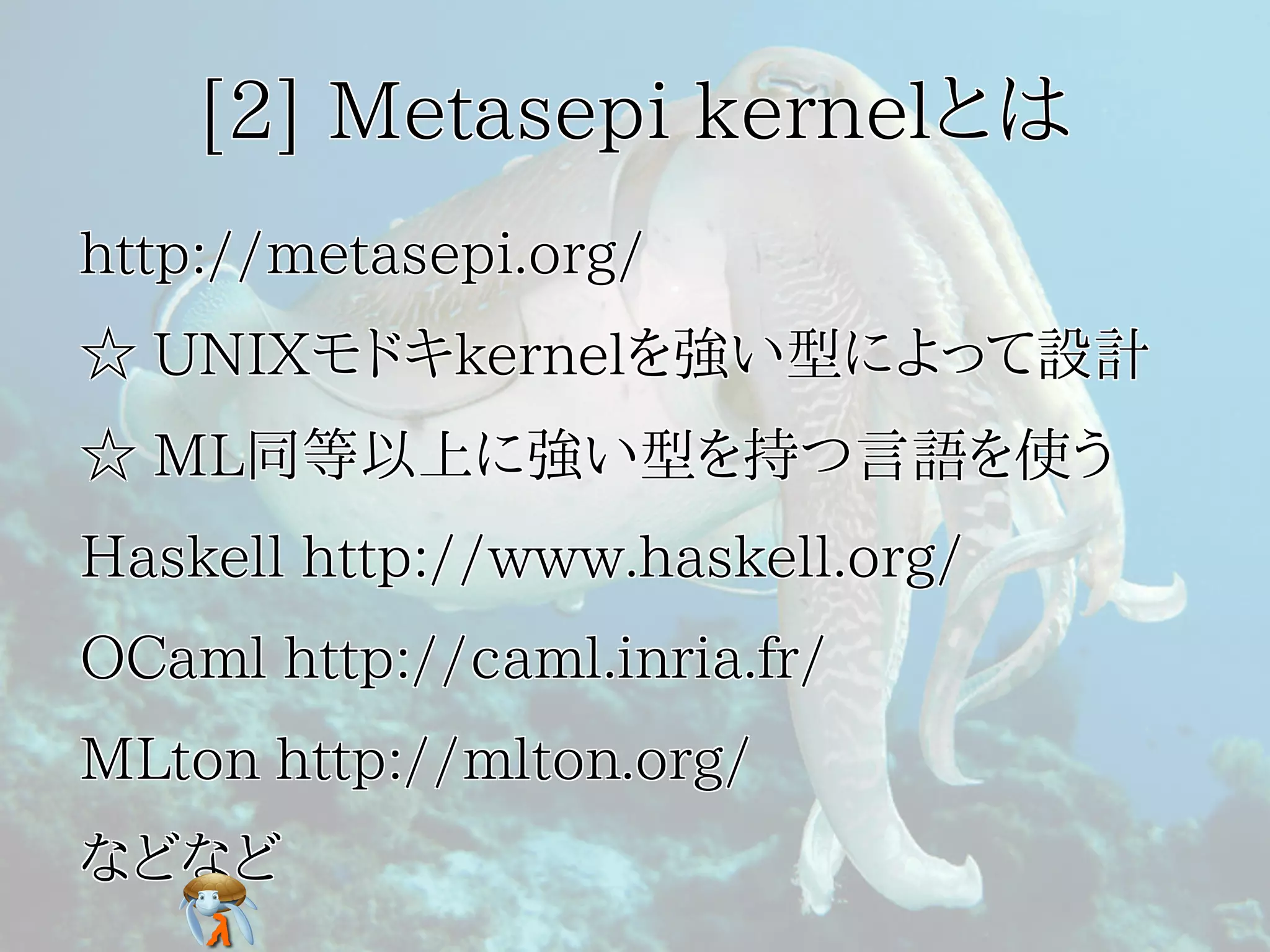 [2] Metasepi kernelとは[2] Metasepi kernelとは[2] Metasepi kernelとは[2] Metasepi kernelとは[2] Metasepi kernelとは
http://metasepi.org/http://metasepi.org/http://metasepi.org/http://metasepi.org/http://metasepi.org/
☆ UNIXモドキkernelを強い型によって設計☆ UNIXモドキkernelを強い型によって設計☆ UNIXモドキkernelを強い型によって設計☆ UNIXモドキkernelを強い型によって設計☆ UNIXモドキkernelを強い型によって設計
☆ ML同等以上に強い型を持つ言語を使う☆ ML同等以上に強い型を持つ言語を使う☆ ML同等以上に強い型を持つ言語を使う☆ ML同等以上に強い型を持つ言語を使う☆ ML同等以上に強い型を持つ言語を使う
Haskell http://www.haskell.org/Haskell http://www.haskell.org/Haskell http://www.haskell.org/Haskell http://www.haskell.org/Haskell http://www.haskell.org/
OCaml http://caml.inria.fr/OCaml http://caml.inria.fr/OCaml http://caml.inria.fr/OCaml http://caml.inria.fr/OCaml http://caml.inria.fr/
MLton http://mlton.org/MLton http://mlton.org/MLton http://mlton.org/MLton http://mlton.org/MLton http://mlton.org/
などなどなどなどなどなどなどなどなどなど
 