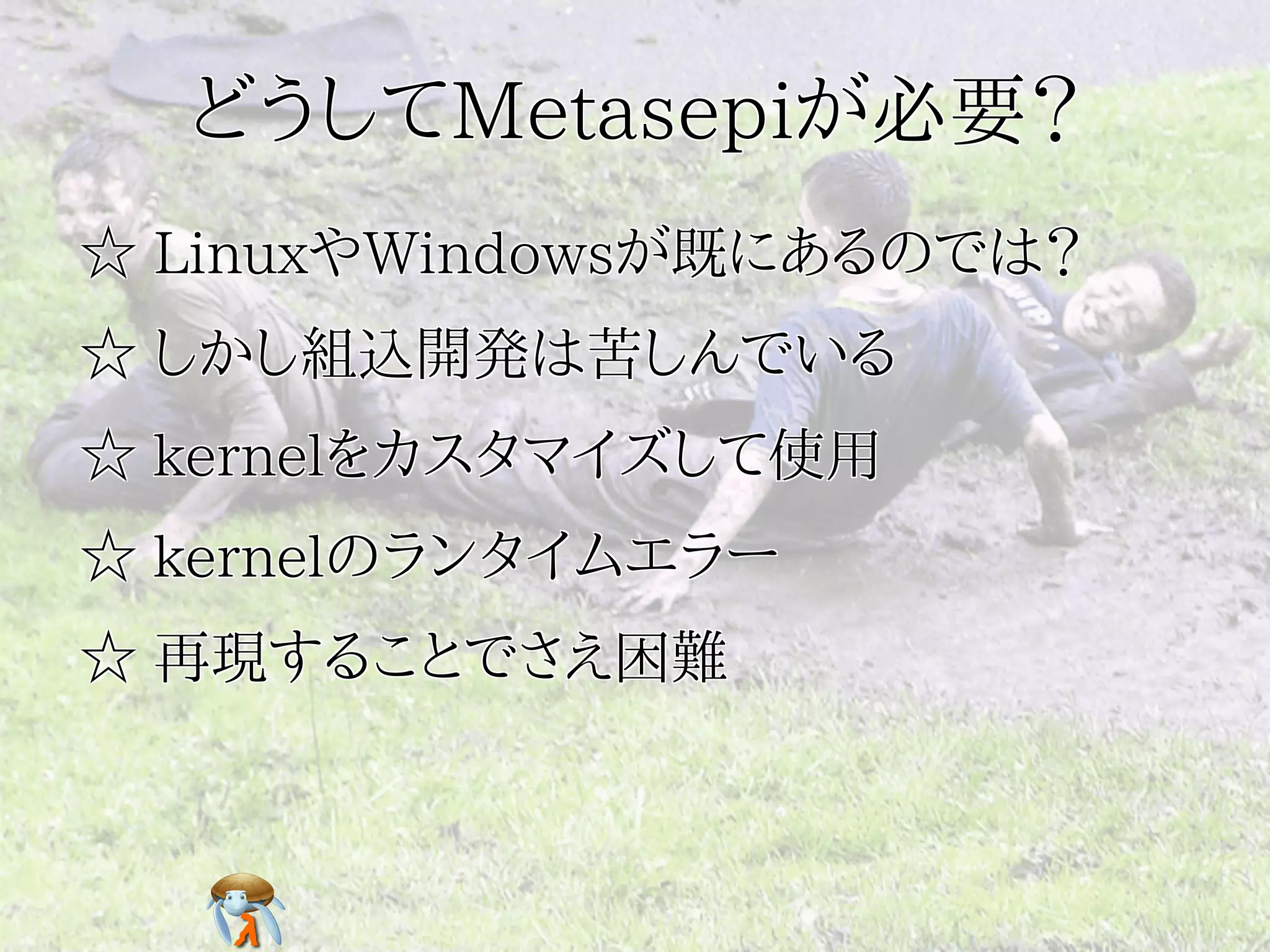 どうしてMetasepiが必要？どうしてMetasepiが必要？どうしてMetasepiが必要？どうしてMetasepiが必要？どうしてMetasepiが必要？
☆ LinuxやWindowsが既にあるのでは？☆ LinuxやWindowsが既にあるのでは？☆ LinuxやWindowsが既にあるのでは？☆ LinuxやWindowsが既にあるのでは？☆ LinuxやWindowsが既にあるのでは？
☆ しかし組込開発は苦しんでいる☆ しかし組込開発は苦しんでいる☆ しかし組込開発は苦しんでいる☆ しかし組込開発は苦しんでいる☆ しかし組込開発は苦しんでいる
☆ kernelをカスタマイズして使用☆ kernelをカスタマイズして使用☆ kernelをカスタマイズして使用☆ kernelをカスタマイズして使用☆ kernelをカスタマイズして使用
☆ kernelのランタイムエラー☆ kernelのランタイムエラー☆ kernelのランタイムエラー☆ kernelのランタイムエラー☆ kernelのランタイムエラー
☆ 再現することでさえ困難☆ 再現することでさえ困難☆ 再現することでさえ困難☆ 再現することでさえ困難☆ 再現することでさえ困難
 