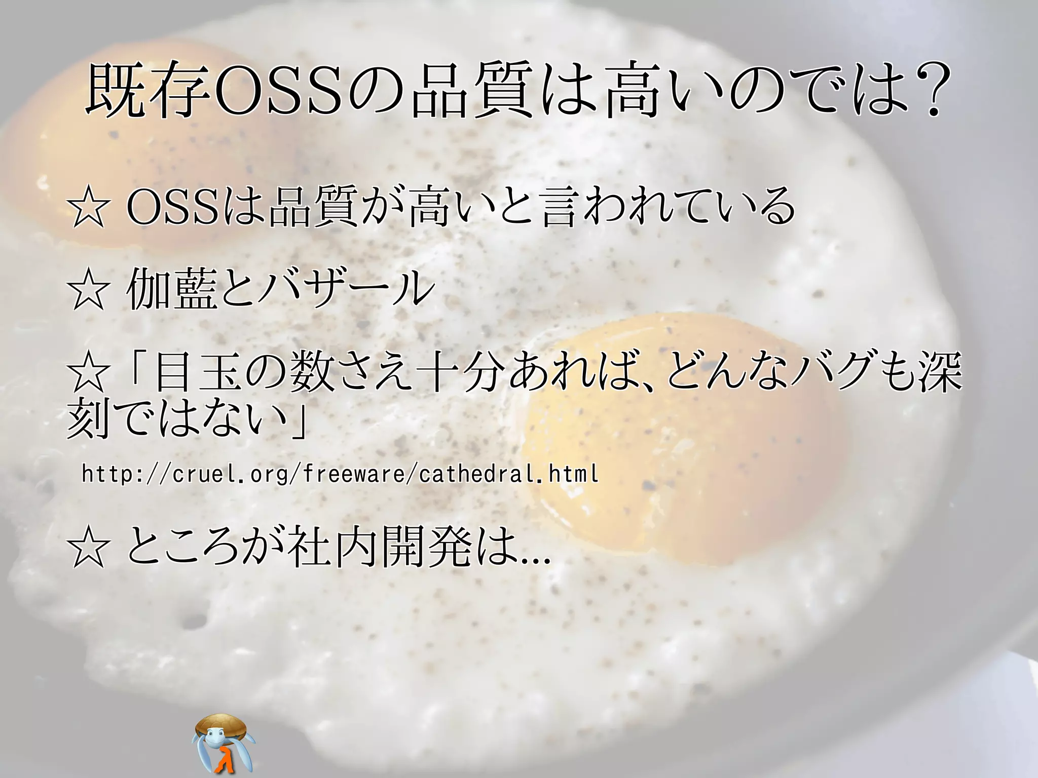 既存OSSの品質は高いのでは？既存OSSの品質は高いのでは？既存OSSの品質は高いのでは？既存OSSの品質は高いのでは？既存OSSの品質は高いのでは？
☆ OSSは品質が高いと言われている☆ OSSは品質が高いと言われている☆ OSSは品質が高いと言われている☆ OSSは品質が高いと言われている☆ OSSは品質が高いと言われている
☆ 伽藍とバザール☆ 伽藍とバザール☆ 伽藍とバザール☆ 伽藍とバザール☆ 伽藍とバザール
☆ 「目玉の数さえ十分あれば、どんなバグも深
刻ではない」
☆ 「目玉の数さえ十分あれば、どんなバグも深
刻ではない」
☆ 「目玉の数さえ十分あれば、どんなバグも深
刻ではない」
☆ 「目玉の数さえ十分あれば、どんなバグも深
刻ではない」
☆ 「目玉の数さえ十分あれば、どんなバグも深
刻ではない」
http://cruel.org/freeware/cathedral.htmlhttp://cruel.org/freeware/cathedral.htmlhttp://cruel.org/freeware/cathedral.htmlhttp://cruel.org/freeware/cathedral.htmlhttp://cruel.org/freeware/cathedral.html
☆ ところが社内開発は...☆ ところが社内開発は...☆ ところが社内開発は...☆ ところが社内開発は...☆ ところが社内開発は...
 